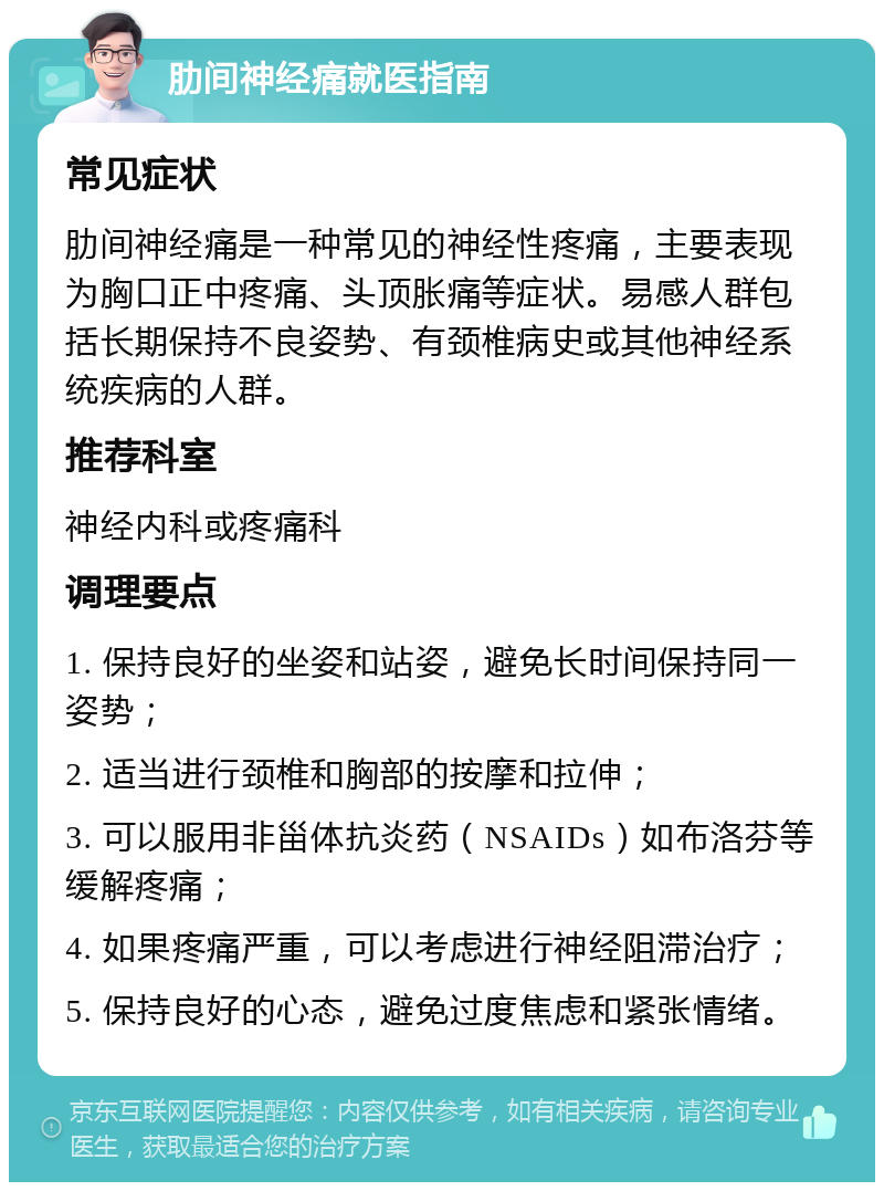 肋间神经痛就医指南 常见症状 肋间神经痛是一种常见的神经性疼痛，主要表现为胸口正中疼痛、头顶胀痛等症状。易感人群包括长期保持不良姿势、有颈椎病史或其他神经系统疾病的人群。 推荐科室 神经内科或疼痛科 调理要点 1. 保持良好的坐姿和站姿，避免长时间保持同一姿势； 2. 适当进行颈椎和胸部的按摩和拉伸； 3. 可以服用非甾体抗炎药（NSAIDs）如布洛芬等缓解疼痛； 4. 如果疼痛严重，可以考虑进行神经阻滞治疗； 5. 保持良好的心态，避免过度焦虑和紧张情绪。