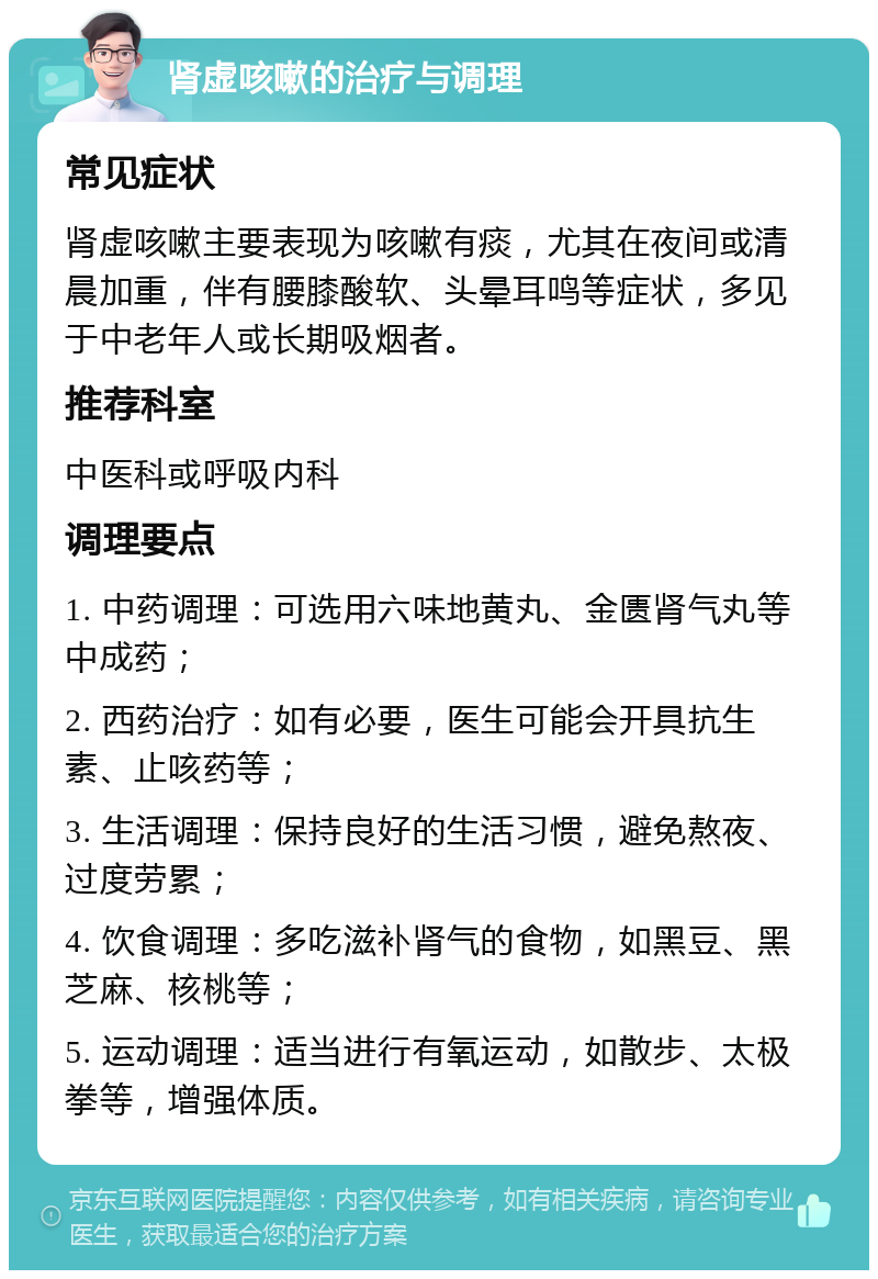 肾虚咳嗽的治疗与调理 常见症状 肾虚咳嗽主要表现为咳嗽有痰，尤其在夜间或清晨加重，伴有腰膝酸软、头晕耳鸣等症状，多见于中老年人或长期吸烟者。 推荐科室 中医科或呼吸内科 调理要点 1. 中药调理：可选用六味地黄丸、金匮肾气丸等中成药； 2. 西药治疗：如有必要，医生可能会开具抗生素、止咳药等； 3. 生活调理：保持良好的生活习惯，避免熬夜、过度劳累； 4. 饮食调理：多吃滋补肾气的食物，如黑豆、黑芝麻、核桃等； 5. 运动调理：适当进行有氧运动，如散步、太极拳等，增强体质。