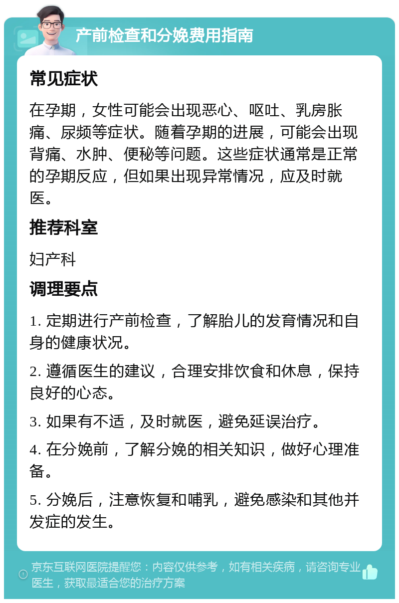 产前检查和分娩费用指南 常见症状 在孕期，女性可能会出现恶心、呕吐、乳房胀痛、尿频等症状。随着孕期的进展，可能会出现背痛、水肿、便秘等问题。这些症状通常是正常的孕期反应，但如果出现异常情况，应及时就医。 推荐科室 妇产科 调理要点 1. 定期进行产前检查，了解胎儿的发育情况和自身的健康状况。 2. 遵循医生的建议，合理安排饮食和休息，保持良好的心态。 3. 如果有不适，及时就医，避免延误治疗。 4. 在分娩前，了解分娩的相关知识，做好心理准备。 5. 分娩后，注意恢复和哺乳，避免感染和其他并发症的发生。