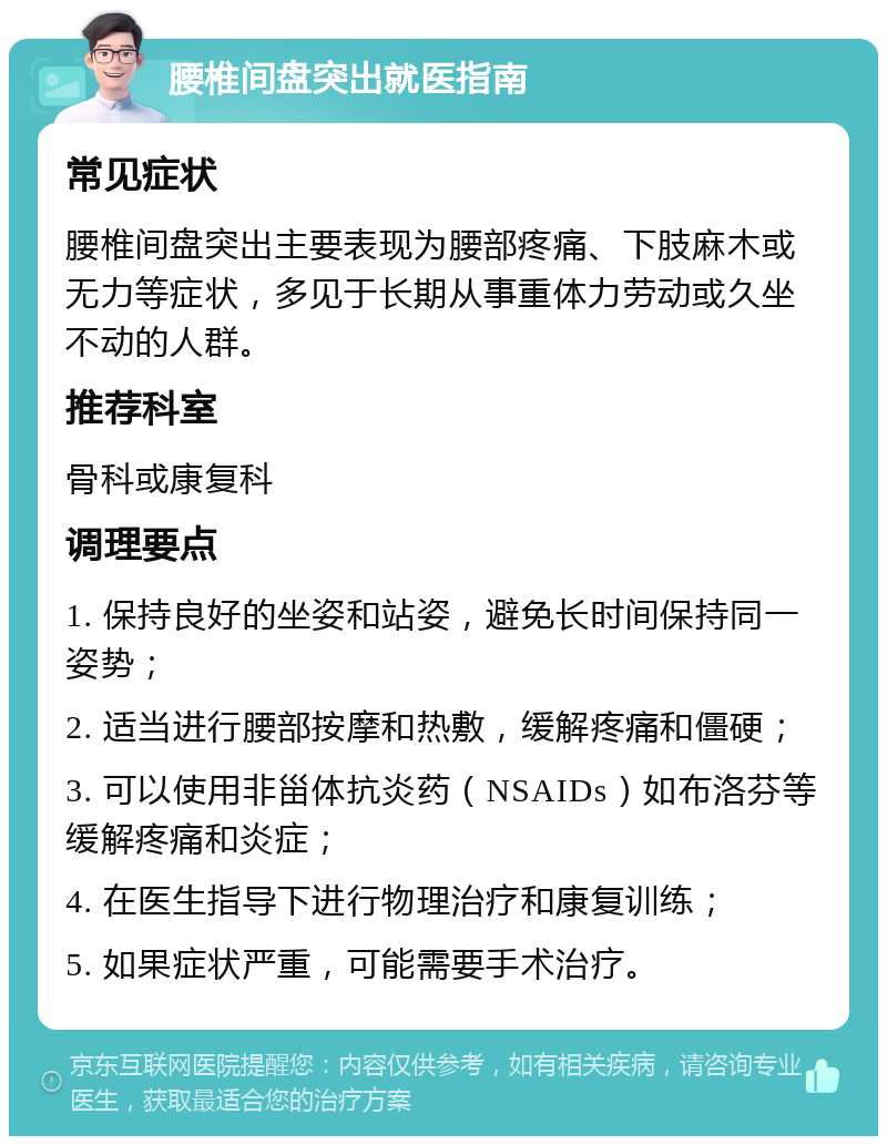 腰椎间盘突出就医指南 常见症状 腰椎间盘突出主要表现为腰部疼痛、下肢麻木或无力等症状，多见于长期从事重体力劳动或久坐不动的人群。 推荐科室 骨科或康复科 调理要点 1. 保持良好的坐姿和站姿，避免长时间保持同一姿势； 2. 适当进行腰部按摩和热敷，缓解疼痛和僵硬； 3. 可以使用非甾体抗炎药（NSAIDs）如布洛芬等缓解疼痛和炎症； 4. 在医生指导下进行物理治疗和康复训练； 5. 如果症状严重，可能需要手术治疗。