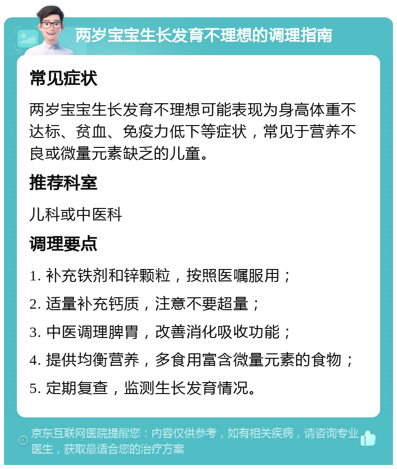 两岁宝宝生长发育不理想的调理指南 常见症状 两岁宝宝生长发育不理想可能表现为身高体重不达标、贫血、免疫力低下等症状，常见于营养不良或微量元素缺乏的儿童。 推荐科室 儿科或中医科 调理要点 1. 补充铁剂和锌颗粒，按照医嘱服用； 2. 适量补充钙质，注意不要超量； 3. 中医调理脾胃，改善消化吸收功能； 4. 提供均衡营养，多食用富含微量元素的食物； 5. 定期复查，监测生长发育情况。