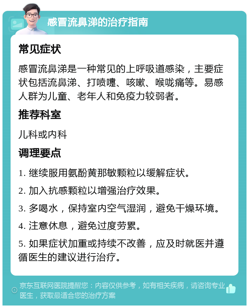 感冒流鼻涕的治疗指南 常见症状 感冒流鼻涕是一种常见的上呼吸道感染，主要症状包括流鼻涕、打喷嚏、咳嗽、喉咙痛等。易感人群为儿童、老年人和免疫力较弱者。 推荐科室 儿科或内科 调理要点 1. 继续服用氨酚黄那敏颗粒以缓解症状。 2. 加入抗感颗粒以增强治疗效果。 3. 多喝水，保持室内空气湿润，避免干燥环境。 4. 注意休息，避免过度劳累。 5. 如果症状加重或持续不改善，应及时就医并遵循医生的建议进行治疗。