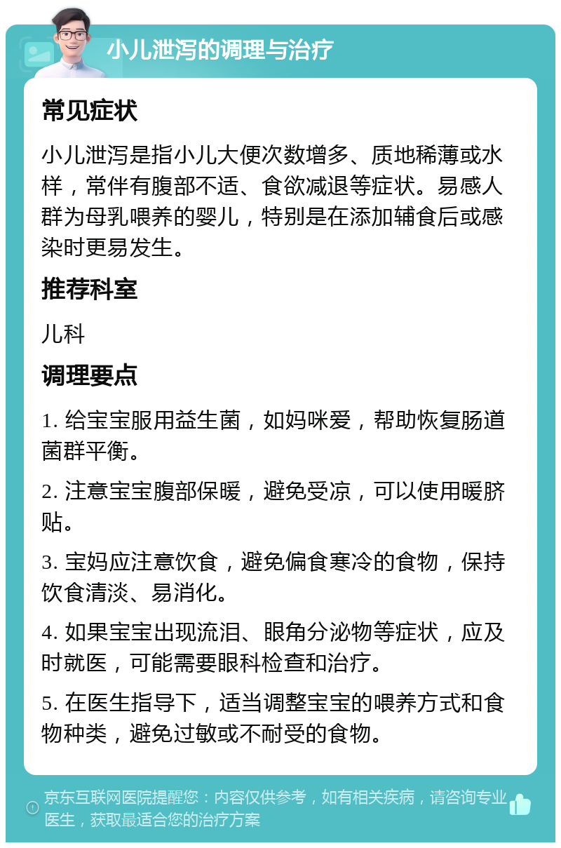 小儿泄泻的调理与治疗 常见症状 小儿泄泻是指小儿大便次数增多、质地稀薄或水样，常伴有腹部不适、食欲减退等症状。易感人群为母乳喂养的婴儿，特别是在添加辅食后或感染时更易发生。 推荐科室 儿科 调理要点 1. 给宝宝服用益生菌，如妈咪爱，帮助恢复肠道菌群平衡。 2. 注意宝宝腹部保暖，避免受凉，可以使用暖脐贴。 3. 宝妈应注意饮食，避免偏食寒冷的食物，保持饮食清淡、易消化。 4. 如果宝宝出现流泪、眼角分泌物等症状，应及时就医，可能需要眼科检查和治疗。 5. 在医生指导下，适当调整宝宝的喂养方式和食物种类，避免过敏或不耐受的食物。