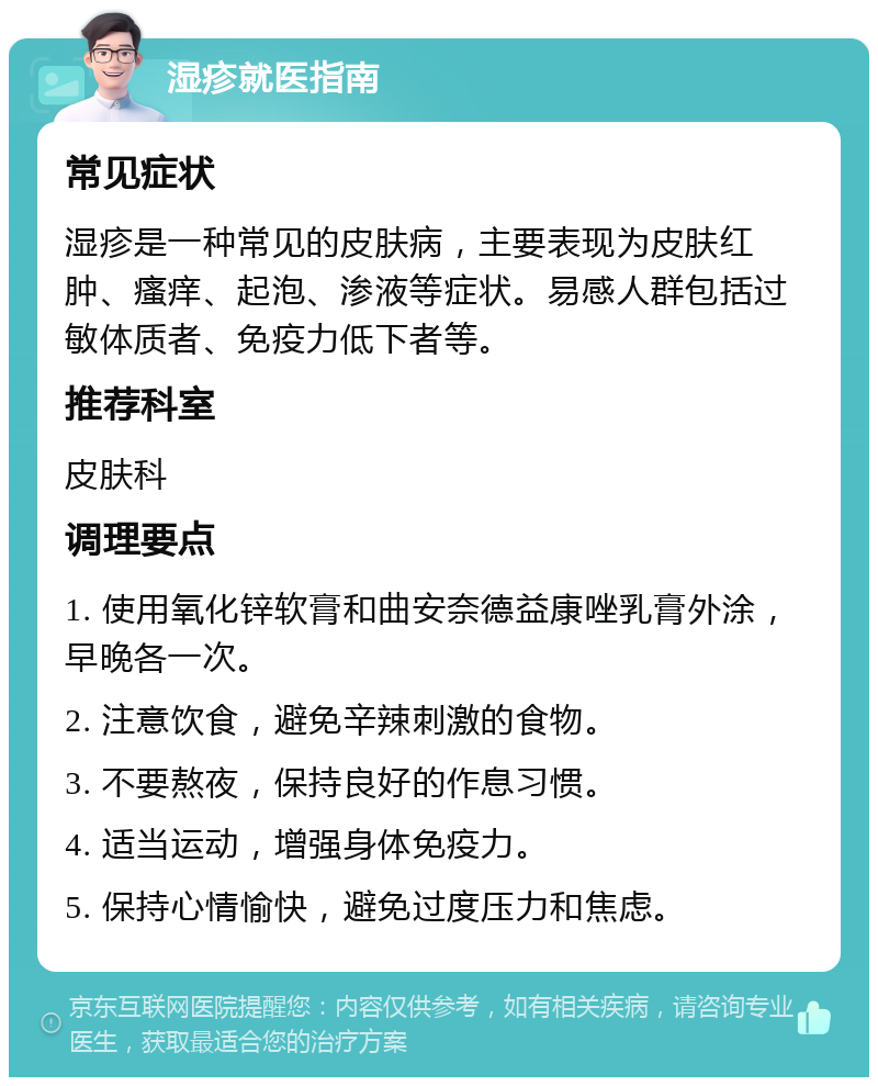 湿疹就医指南 常见症状 湿疹是一种常见的皮肤病，主要表现为皮肤红肿、瘙痒、起泡、渗液等症状。易感人群包括过敏体质者、免疫力低下者等。 推荐科室 皮肤科 调理要点 1. 使用氧化锌软膏和曲安奈德益康唑乳膏外涂，早晚各一次。 2. 注意饮食，避免辛辣刺激的食物。 3. 不要熬夜，保持良好的作息习惯。 4. 适当运动，增强身体免疫力。 5. 保持心情愉快，避免过度压力和焦虑。