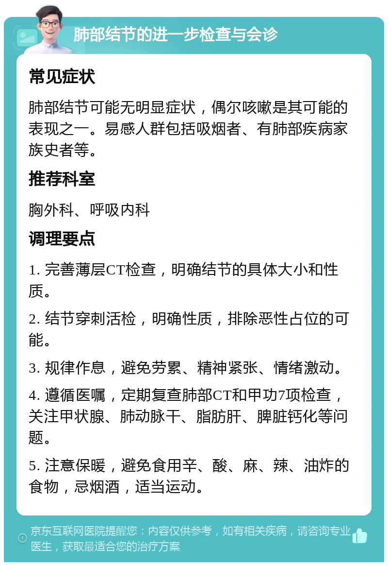 肺部结节的进一步检查与会诊 常见症状 肺部结节可能无明显症状，偶尔咳嗽是其可能的表现之一。易感人群包括吸烟者、有肺部疾病家族史者等。 推荐科室 胸外科、呼吸内科 调理要点 1. 完善薄层CT检查，明确结节的具体大小和性质。 2. 结节穿刺活检，明确性质，排除恶性占位的可能。 3. 规律作息，避免劳累、精神紧张、情绪激动。 4. 遵循医嘱，定期复查肺部CT和甲功7项检查，关注甲状腺、肺动脉干、脂肪肝、脾脏钙化等问题。 5. 注意保暖，避免食用辛、酸、麻、辣、油炸的食物，忌烟酒，适当运动。