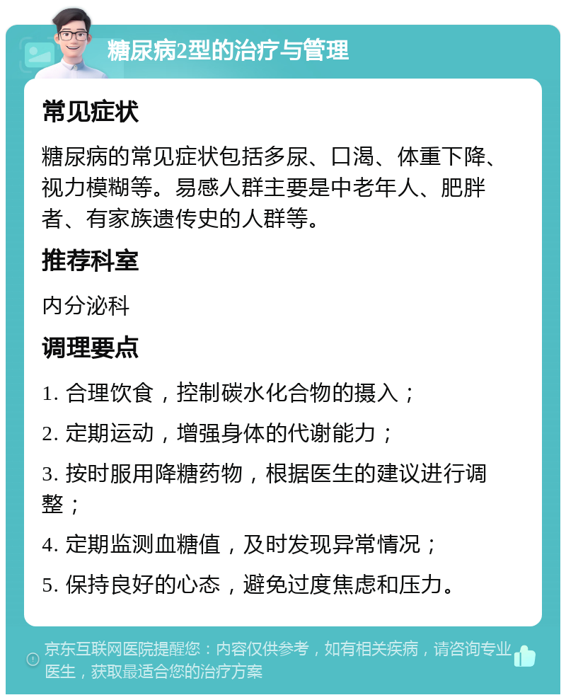 糖尿病2型的治疗与管理 常见症状 糖尿病的常见症状包括多尿、口渴、体重下降、视力模糊等。易感人群主要是中老年人、肥胖者、有家族遗传史的人群等。 推荐科室 内分泌科 调理要点 1. 合理饮食，控制碳水化合物的摄入； 2. 定期运动，增强身体的代谢能力； 3. 按时服用降糖药物，根据医生的建议进行调整； 4. 定期监测血糖值，及时发现异常情况； 5. 保持良好的心态，避免过度焦虑和压力。