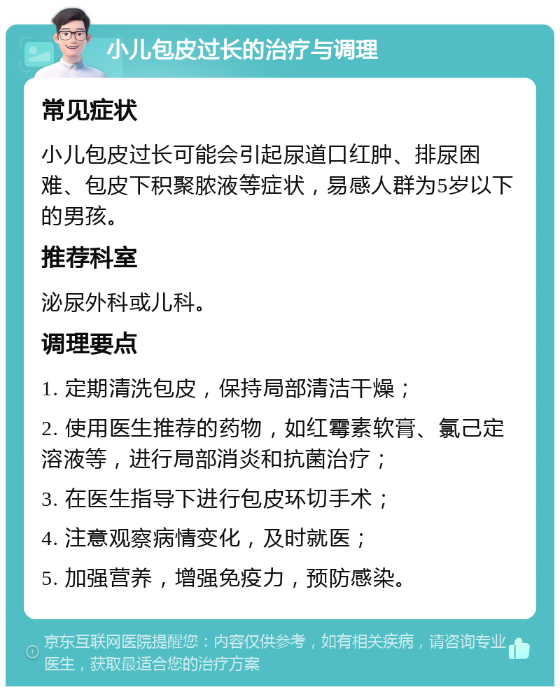 小儿包皮过长的治疗与调理 常见症状 小儿包皮过长可能会引起尿道口红肿、排尿困难、包皮下积聚脓液等症状，易感人群为5岁以下的男孩。 推荐科室 泌尿外科或儿科。 调理要点 1. 定期清洗包皮，保持局部清洁干燥； 2. 使用医生推荐的药物，如红霉素软膏、氯己定溶液等，进行局部消炎和抗菌治疗； 3. 在医生指导下进行包皮环切手术； 4. 注意观察病情变化，及时就医； 5. 加强营养，增强免疫力，预防感染。