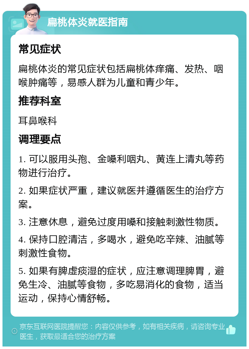 扁桃体炎就医指南 常见症状 扁桃体炎的常见症状包括扁桃体痒痛、发热、咽喉肿痛等，易感人群为儿童和青少年。 推荐科室 耳鼻喉科 调理要点 1. 可以服用头孢、金嗓利咽丸、黄连上清丸等药物进行治疗。 2. 如果症状严重，建议就医并遵循医生的治疗方案。 3. 注意休息，避免过度用嗓和接触刺激性物质。 4. 保持口腔清洁，多喝水，避免吃辛辣、油腻等刺激性食物。 5. 如果有脾虚痰湿的症状，应注意调理脾胃，避免生冷、油腻等食物，多吃易消化的食物，适当运动，保持心情舒畅。