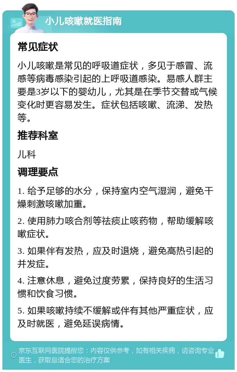 小儿咳嗽就医指南 常见症状 小儿咳嗽是常见的呼吸道症状，多见于感冒、流感等病毒感染引起的上呼吸道感染。易感人群主要是3岁以下的婴幼儿，尤其是在季节交替或气候变化时更容易发生。症状包括咳嗽、流涕、发热等。 推荐科室 儿科 调理要点 1. 给予足够的水分，保持室内空气湿润，避免干燥刺激咳嗽加重。 2. 使用肺力咳合剂等祛痰止咳药物，帮助缓解咳嗽症状。 3. 如果伴有发热，应及时退烧，避免高热引起的并发症。 4. 注意休息，避免过度劳累，保持良好的生活习惯和饮食习惯。 5. 如果咳嗽持续不缓解或伴有其他严重症状，应及时就医，避免延误病情。