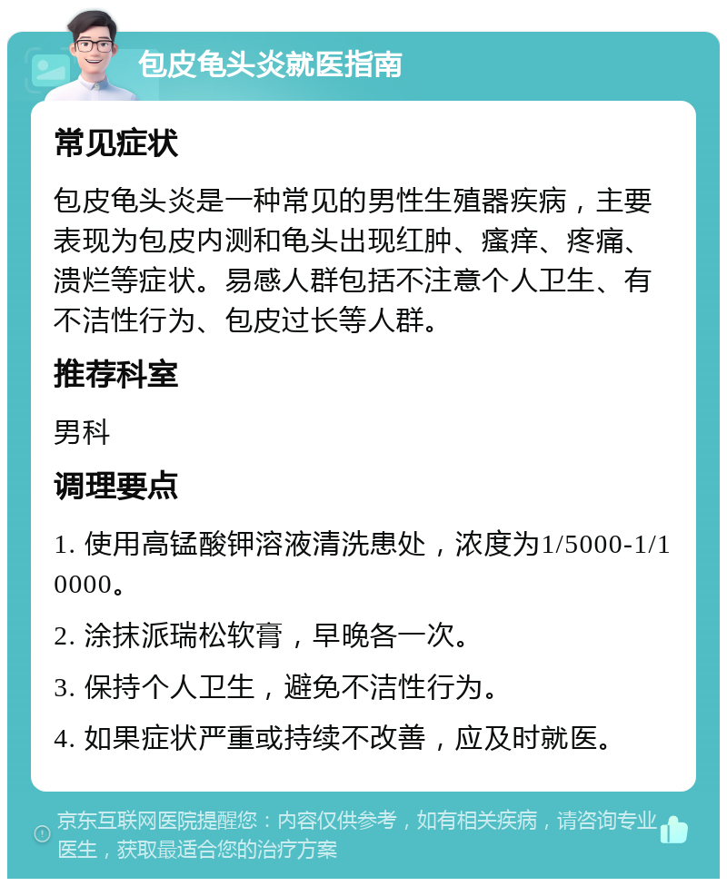 包皮龟头炎就医指南 常见症状 包皮龟头炎是一种常见的男性生殖器疾病，主要表现为包皮内测和龟头出现红肿、瘙痒、疼痛、溃烂等症状。易感人群包括不注意个人卫生、有不洁性行为、包皮过长等人群。 推荐科室 男科 调理要点 1. 使用高锰酸钾溶液清洗患处，浓度为1/5000-1/10000。 2. 涂抹派瑞松软膏，早晚各一次。 3. 保持个人卫生，避免不洁性行为。 4. 如果症状严重或持续不改善，应及时就医。