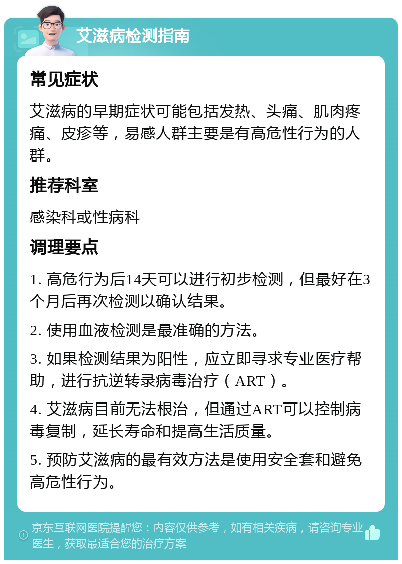 艾滋病检测指南 常见症状 艾滋病的早期症状可能包括发热、头痛、肌肉疼痛、皮疹等，易感人群主要是有高危性行为的人群。 推荐科室 感染科或性病科 调理要点 1. 高危行为后14天可以进行初步检测，但最好在3个月后再次检测以确认结果。 2. 使用血液检测是最准确的方法。 3. 如果检测结果为阳性，应立即寻求专业医疗帮助，进行抗逆转录病毒治疗（ART）。 4. 艾滋病目前无法根治，但通过ART可以控制病毒复制，延长寿命和提高生活质量。 5. 预防艾滋病的最有效方法是使用安全套和避免高危性行为。