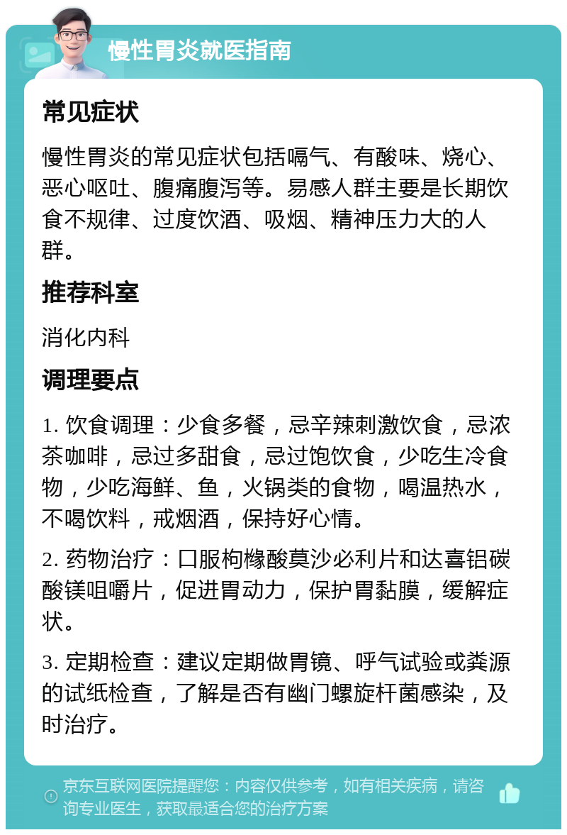 慢性胃炎就医指南 常见症状 慢性胃炎的常见症状包括嗝气、有酸味、烧心、恶心呕吐、腹痛腹泻等。易感人群主要是长期饮食不规律、过度饮酒、吸烟、精神压力大的人群。 推荐科室 消化内科 调理要点 1. 饮食调理：少食多餐，忌辛辣刺激饮食，忌浓茶咖啡，忌过多甜食，忌过饱饮食，少吃生冷食物，少吃海鲜、鱼，火锅类的食物，喝温热水，不喝饮料，戒烟酒，保持好心情。 2. 药物治疗：口服枸橼酸莫沙必利片和达喜铝碳酸镁咀嚼片，促进胃动力，保护胃黏膜，缓解症状。 3. 定期检查：建议定期做胃镜、呼气试验或粪源的试纸检查，了解是否有幽门螺旋杆菌感染，及时治疗。