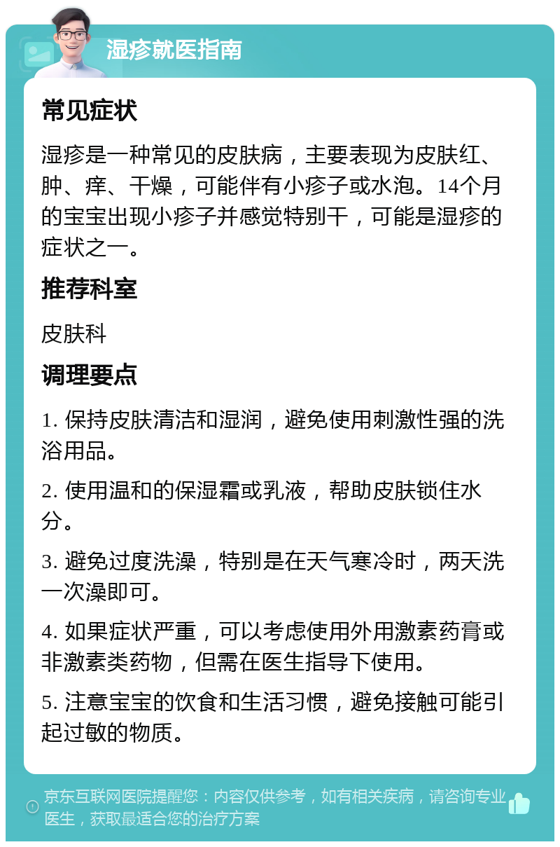 湿疹就医指南 常见症状 湿疹是一种常见的皮肤病，主要表现为皮肤红、肿、痒、干燥，可能伴有小疹子或水泡。14个月的宝宝出现小疹子并感觉特别干，可能是湿疹的症状之一。 推荐科室 皮肤科 调理要点 1. 保持皮肤清洁和湿润，避免使用刺激性强的洗浴用品。 2. 使用温和的保湿霜或乳液，帮助皮肤锁住水分。 3. 避免过度洗澡，特别是在天气寒冷时，两天洗一次澡即可。 4. 如果症状严重，可以考虑使用外用激素药膏或非激素类药物，但需在医生指导下使用。 5. 注意宝宝的饮食和生活习惯，避免接触可能引起过敏的物质。