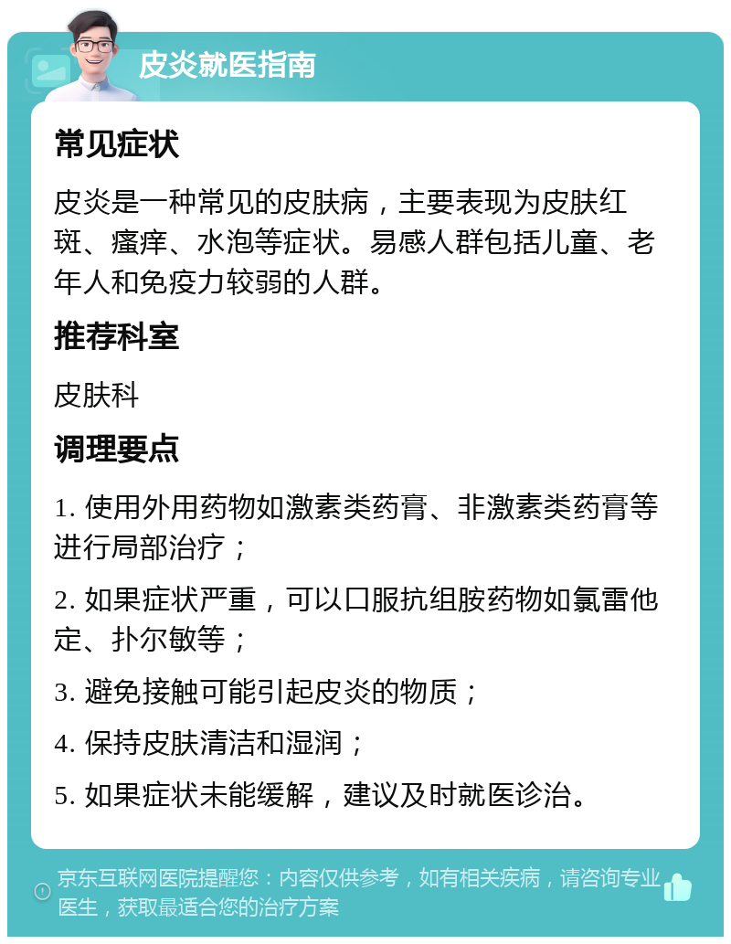 皮炎就医指南 常见症状 皮炎是一种常见的皮肤病，主要表现为皮肤红斑、瘙痒、水泡等症状。易感人群包括儿童、老年人和免疫力较弱的人群。 推荐科室 皮肤科 调理要点 1. 使用外用药物如激素类药膏、非激素类药膏等进行局部治疗； 2. 如果症状严重，可以口服抗组胺药物如氯雷他定、扑尔敏等； 3. 避免接触可能引起皮炎的物质； 4. 保持皮肤清洁和湿润； 5. 如果症状未能缓解，建议及时就医诊治。