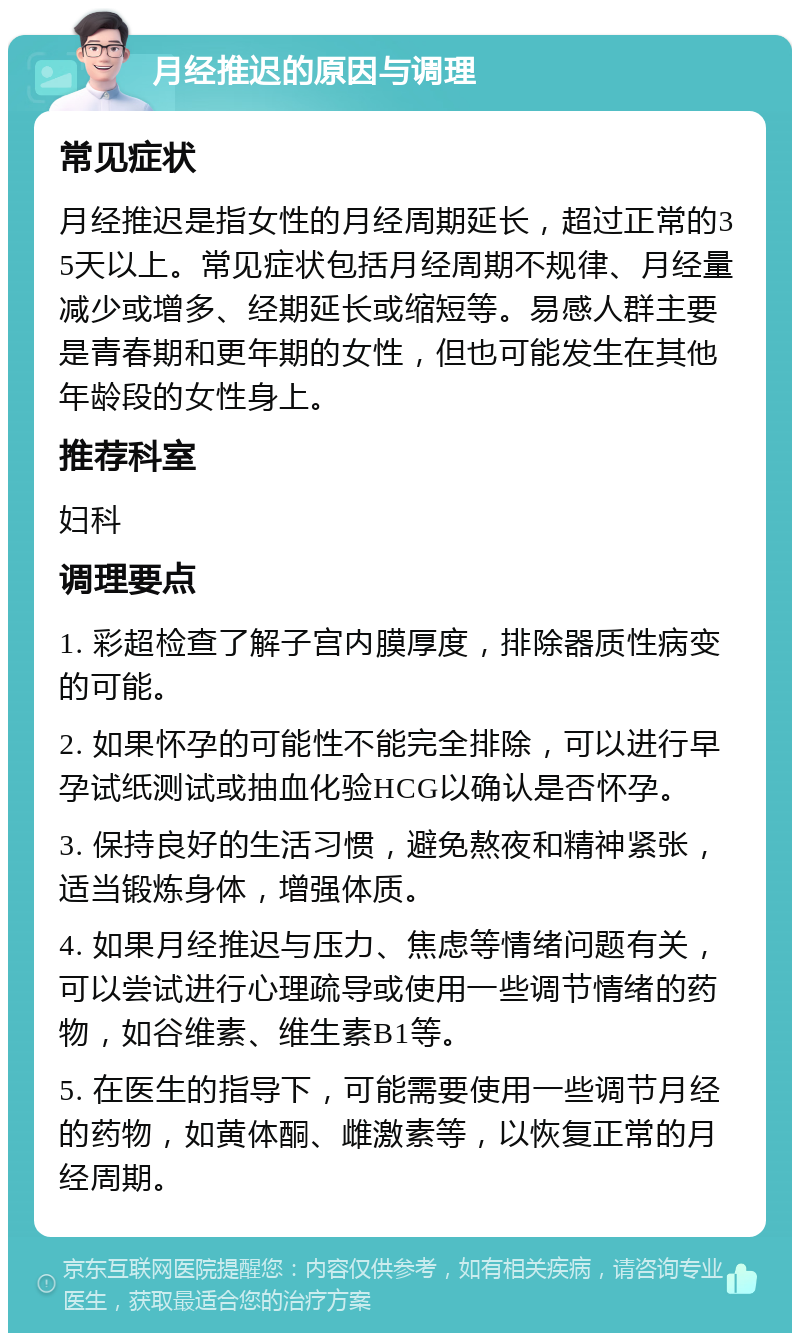 月经推迟的原因与调理 常见症状 月经推迟是指女性的月经周期延长，超过正常的35天以上。常见症状包括月经周期不规律、月经量减少或增多、经期延长或缩短等。易感人群主要是青春期和更年期的女性，但也可能发生在其他年龄段的女性身上。 推荐科室 妇科 调理要点 1. 彩超检查了解子宫内膜厚度，排除器质性病变的可能。 2. 如果怀孕的可能性不能完全排除，可以进行早孕试纸测试或抽血化验HCG以确认是否怀孕。 3. 保持良好的生活习惯，避免熬夜和精神紧张，适当锻炼身体，增强体质。 4. 如果月经推迟与压力、焦虑等情绪问题有关，可以尝试进行心理疏导或使用一些调节情绪的药物，如谷维素、维生素B1等。 5. 在医生的指导下，可能需要使用一些调节月经的药物，如黄体酮、雌激素等，以恢复正常的月经周期。