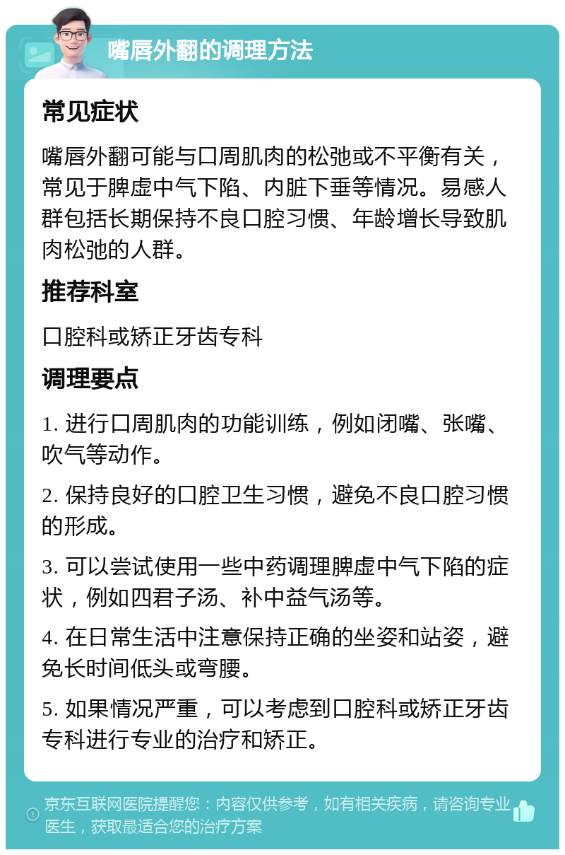 嘴唇外翻的调理方法 常见症状 嘴唇外翻可能与口周肌肉的松弛或不平衡有关，常见于脾虚中气下陷、内脏下垂等情况。易感人群包括长期保持不良口腔习惯、年龄增长导致肌肉松弛的人群。 推荐科室 口腔科或矫正牙齿专科 调理要点 1. 进行口周肌肉的功能训练，例如闭嘴、张嘴、吹气等动作。 2. 保持良好的口腔卫生习惯，避免不良口腔习惯的形成。 3. 可以尝试使用一些中药调理脾虚中气下陷的症状，例如四君子汤、补中益气汤等。 4. 在日常生活中注意保持正确的坐姿和站姿，避免长时间低头或弯腰。 5. 如果情况严重，可以考虑到口腔科或矫正牙齿专科进行专业的治疗和矫正。