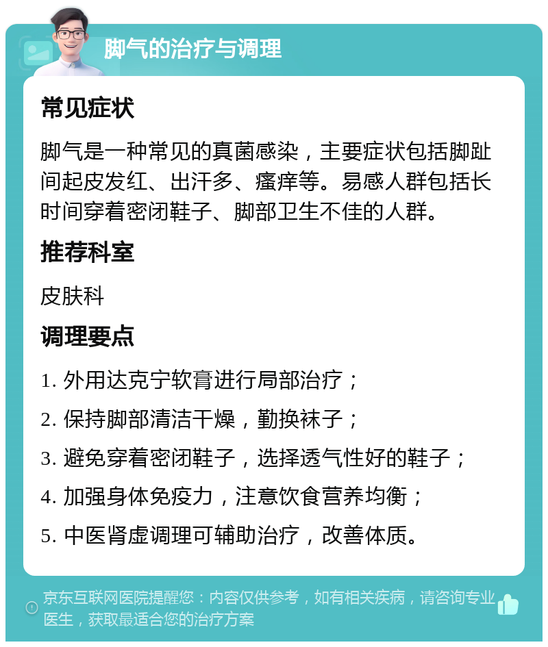 脚气的治疗与调理 常见症状 脚气是一种常见的真菌感染，主要症状包括脚趾间起皮发红、出汗多、瘙痒等。易感人群包括长时间穿着密闭鞋子、脚部卫生不佳的人群。 推荐科室 皮肤科 调理要点 1. 外用达克宁软膏进行局部治疗； 2. 保持脚部清洁干燥，勤换袜子； 3. 避免穿着密闭鞋子，选择透气性好的鞋子； 4. 加强身体免疫力，注意饮食营养均衡； 5. 中医肾虚调理可辅助治疗，改善体质。