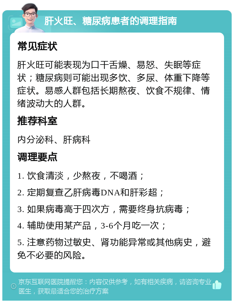 肝火旺、糖尿病患者的调理指南 常见症状 肝火旺可能表现为口干舌燥、易怒、失眠等症状；糖尿病则可能出现多饮、多尿、体重下降等症状。易感人群包括长期熬夜、饮食不规律、情绪波动大的人群。 推荐科室 内分泌科、肝病科 调理要点 1. 饮食清淡，少熬夜，不喝酒； 2. 定期复查乙肝病毒DNA和肝彩超； 3. 如果病毒高于四次方，需要终身抗病毒； 4. 辅助使用某产品，3-6个月吃一次； 5. 注意药物过敏史、肾功能异常或其他病史，避免不必要的风险。