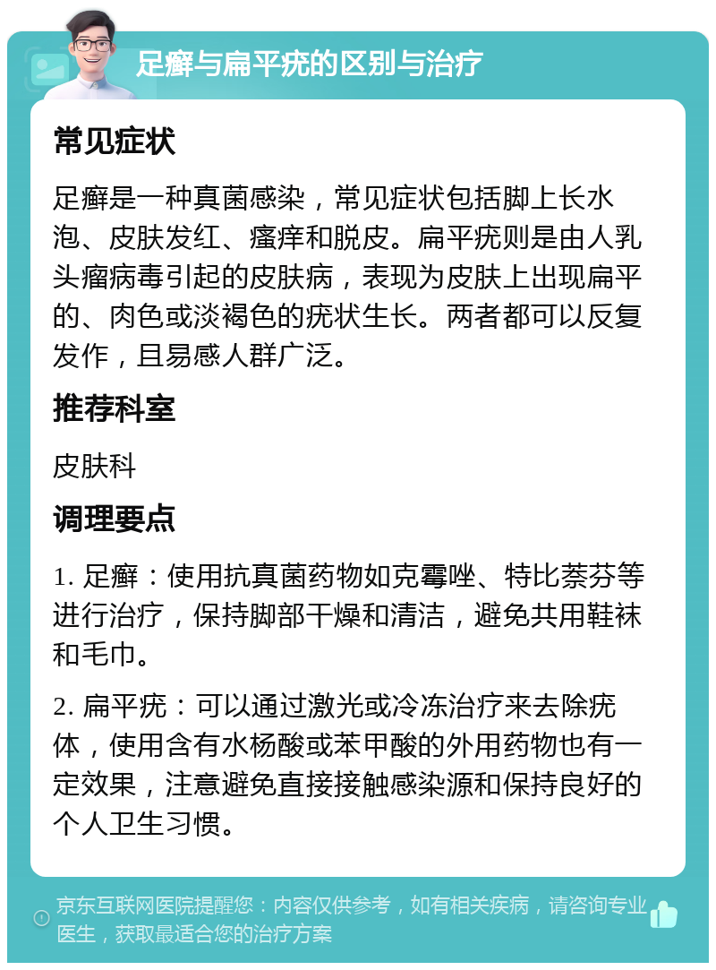 足癣与扁平疣的区别与治疗 常见症状 足癣是一种真菌感染，常见症状包括脚上长水泡、皮肤发红、瘙痒和脱皮。扁平疣则是由人乳头瘤病毒引起的皮肤病，表现为皮肤上出现扁平的、肉色或淡褐色的疣状生长。两者都可以反复发作，且易感人群广泛。 推荐科室 皮肤科 调理要点 1. 足癣：使用抗真菌药物如克霉唑、特比萘芬等进行治疗，保持脚部干燥和清洁，避免共用鞋袜和毛巾。 2. 扁平疣：可以通过激光或冷冻治疗来去除疣体，使用含有水杨酸或苯甲酸的外用药物也有一定效果，注意避免直接接触感染源和保持良好的个人卫生习惯。