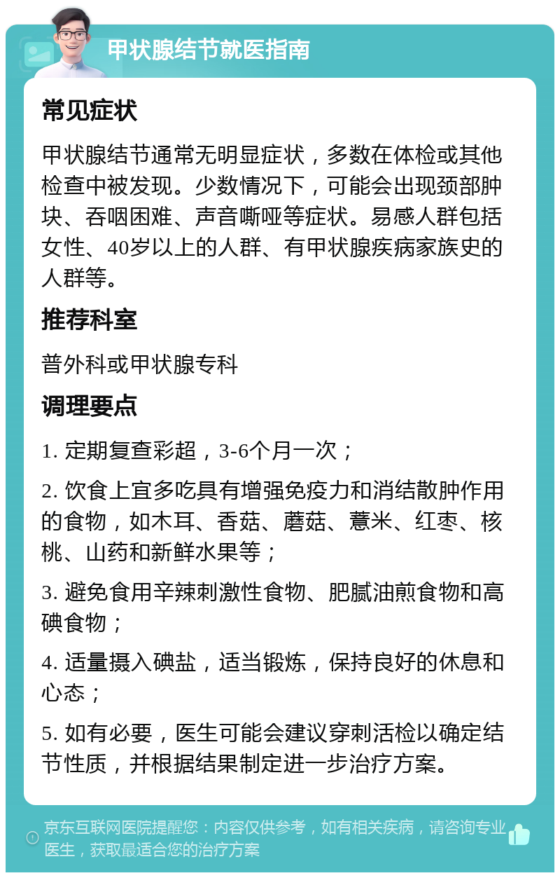 甲状腺结节就医指南 常见症状 甲状腺结节通常无明显症状，多数在体检或其他检查中被发现。少数情况下，可能会出现颈部肿块、吞咽困难、声音嘶哑等症状。易感人群包括女性、40岁以上的人群、有甲状腺疾病家族史的人群等。 推荐科室 普外科或甲状腺专科 调理要点 1. 定期复查彩超，3-6个月一次； 2. 饮食上宜多吃具有增强免疫力和消结散肿作用的食物，如木耳、香菇、蘑菇、薏米、红枣、核桃、山药和新鲜水果等； 3. 避免食用辛辣刺激性食物、肥腻油煎食物和高碘食物； 4. 适量摄入碘盐，适当锻炼，保持良好的休息和心态； 5. 如有必要，医生可能会建议穿刺活检以确定结节性质，并根据结果制定进一步治疗方案。