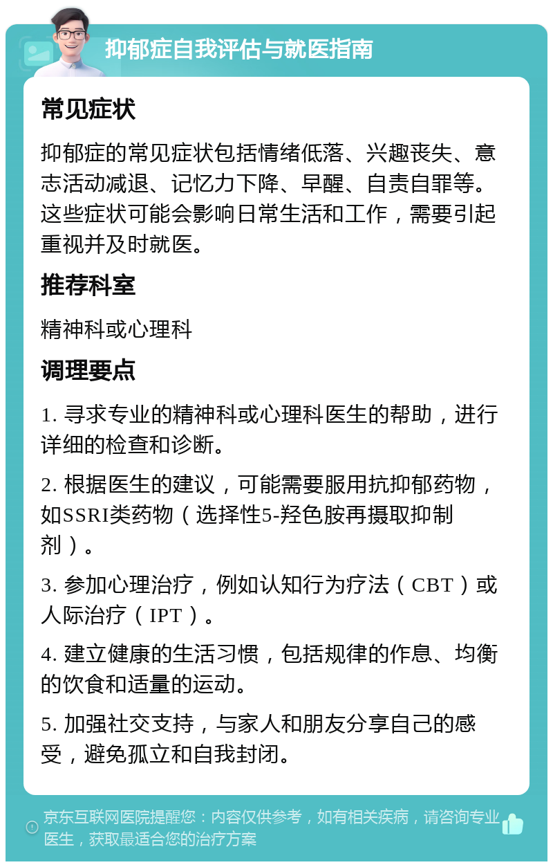 抑郁症自我评估与就医指南 常见症状 抑郁症的常见症状包括情绪低落、兴趣丧失、意志活动减退、记忆力下降、早醒、自责自罪等。这些症状可能会影响日常生活和工作，需要引起重视并及时就医。 推荐科室 精神科或心理科 调理要点 1. 寻求专业的精神科或心理科医生的帮助，进行详细的检查和诊断。 2. 根据医生的建议，可能需要服用抗抑郁药物，如SSRI类药物（选择性5-羟色胺再摄取抑制剂）。 3. 参加心理治疗，例如认知行为疗法（CBT）或人际治疗（IPT）。 4. 建立健康的生活习惯，包括规律的作息、均衡的饮食和适量的运动。 5. 加强社交支持，与家人和朋友分享自己的感受，避免孤立和自我封闭。