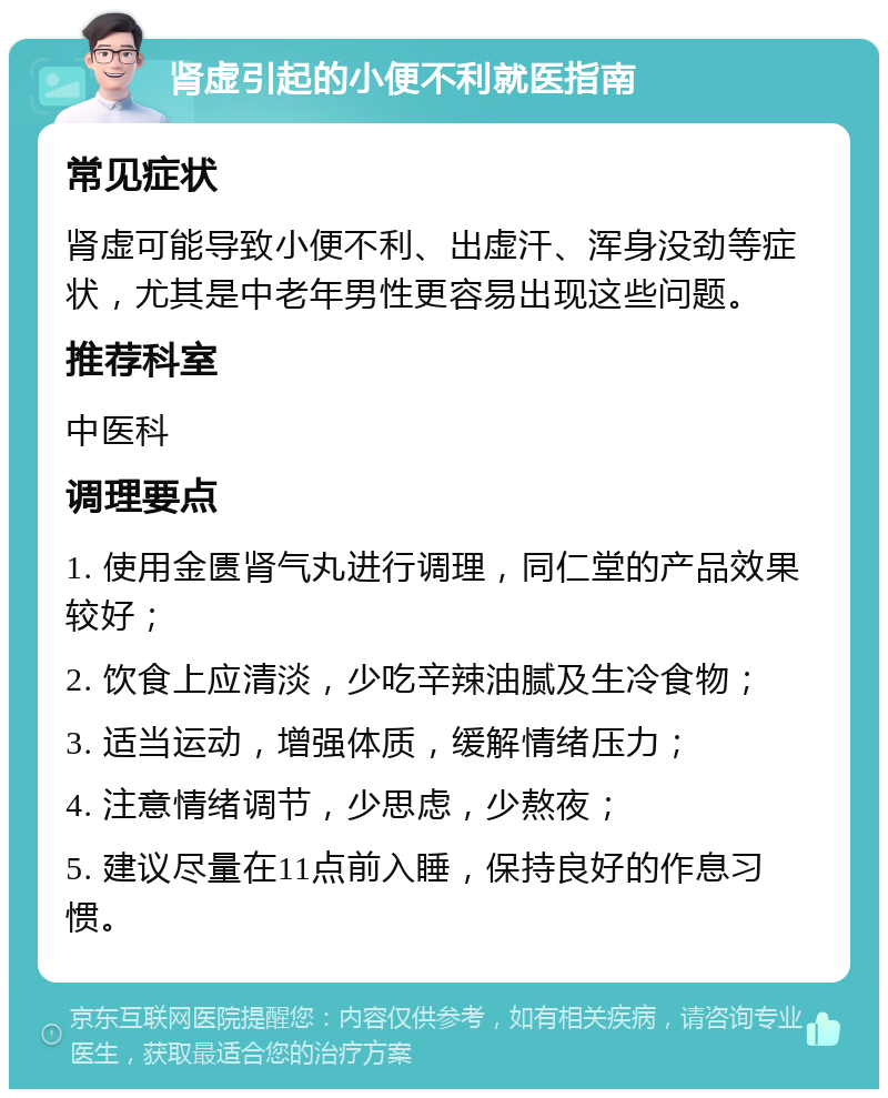 肾虚引起的小便不利就医指南 常见症状 肾虚可能导致小便不利、出虚汗、浑身没劲等症状，尤其是中老年男性更容易出现这些问题。 推荐科室 中医科 调理要点 1. 使用金匮肾气丸进行调理，同仁堂的产品效果较好； 2. 饮食上应清淡，少吃辛辣油腻及生冷食物； 3. 适当运动，增强体质，缓解情绪压力； 4. 注意情绪调节，少思虑，少熬夜； 5. 建议尽量在11点前入睡，保持良好的作息习惯。