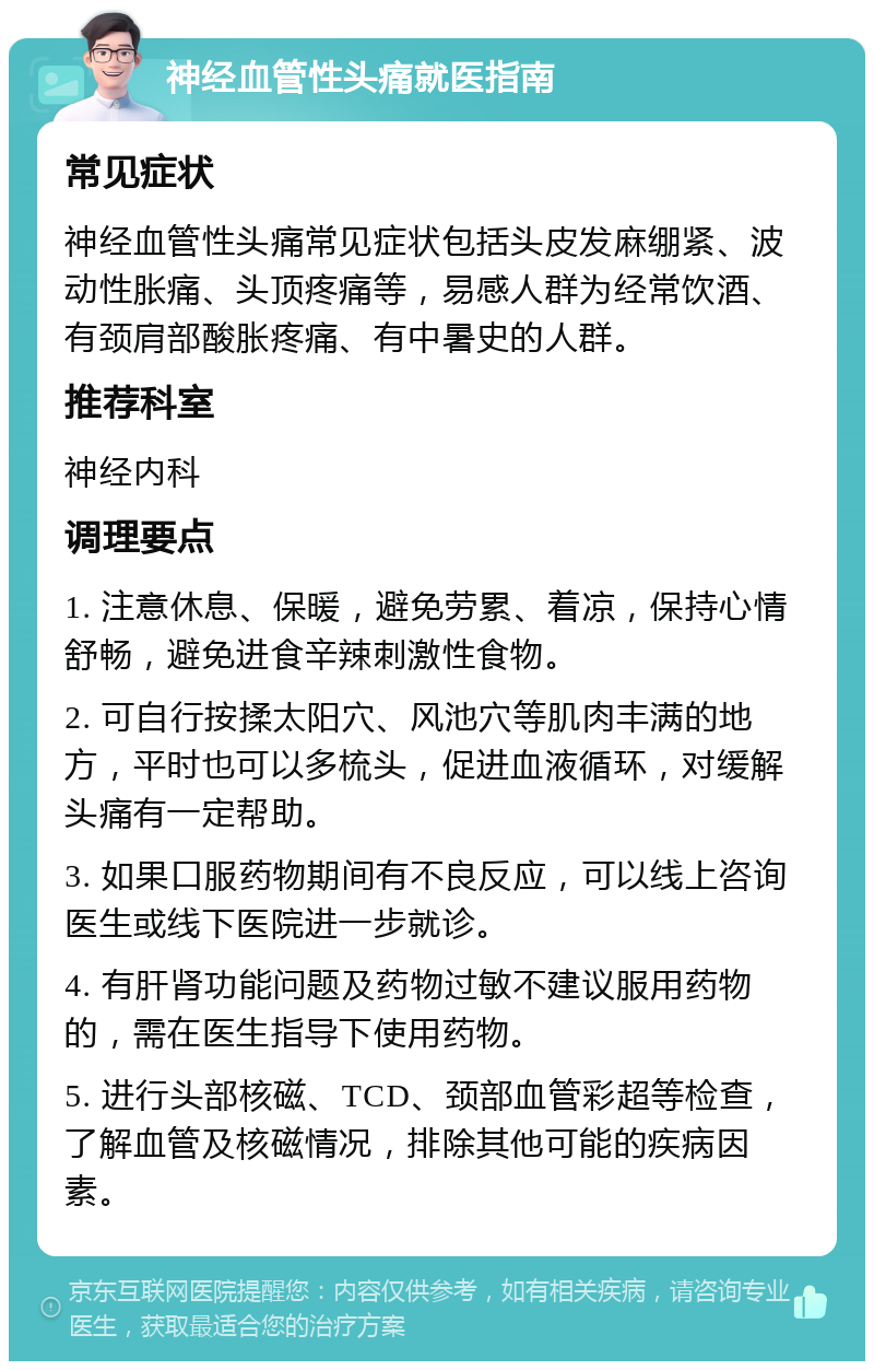 神经血管性头痛就医指南 常见症状 神经血管性头痛常见症状包括头皮发麻绷紧、波动性胀痛、头顶疼痛等，易感人群为经常饮酒、有颈肩部酸胀疼痛、有中暑史的人群。 推荐科室 神经内科 调理要点 1. 注意休息、保暖，避免劳累、着凉，保持心情舒畅，避免进食辛辣刺激性食物。 2. 可自行按揉太阳穴、风池穴等肌肉丰满的地方，平时也可以多梳头，促进血液循环，对缓解头痛有一定帮助。 3. 如果口服药物期间有不良反应，可以线上咨询医生或线下医院进一步就诊。 4. 有肝肾功能问题及药物过敏不建议服用药物的，需在医生指导下使用药物。 5. 进行头部核磁、TCD、颈部血管彩超等检查，了解血管及核磁情况，排除其他可能的疾病因素。