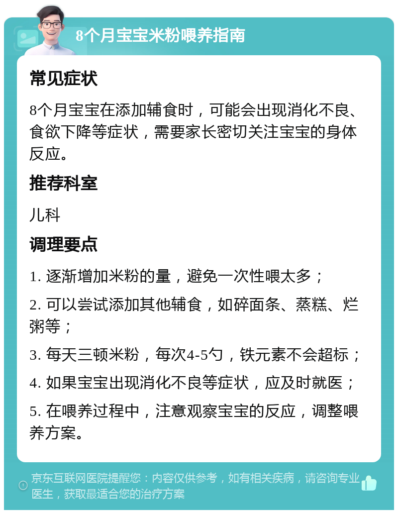 8个月宝宝米粉喂养指南 常见症状 8个月宝宝在添加辅食时，可能会出现消化不良、食欲下降等症状，需要家长密切关注宝宝的身体反应。 推荐科室 儿科 调理要点 1. 逐渐增加米粉的量，避免一次性喂太多； 2. 可以尝试添加其他辅食，如碎面条、蒸糕、烂粥等； 3. 每天三顿米粉，每次4-5勺，铁元素不会超标； 4. 如果宝宝出现消化不良等症状，应及时就医； 5. 在喂养过程中，注意观察宝宝的反应，调整喂养方案。