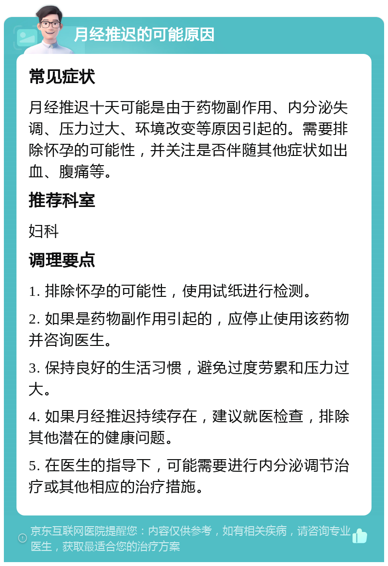 月经推迟的可能原因 常见症状 月经推迟十天可能是由于药物副作用、内分泌失调、压力过大、环境改变等原因引起的。需要排除怀孕的可能性，并关注是否伴随其他症状如出血、腹痛等。 推荐科室 妇科 调理要点 1. 排除怀孕的可能性，使用试纸进行检测。 2. 如果是药物副作用引起的，应停止使用该药物并咨询医生。 3. 保持良好的生活习惯，避免过度劳累和压力过大。 4. 如果月经推迟持续存在，建议就医检查，排除其他潜在的健康问题。 5. 在医生的指导下，可能需要进行内分泌调节治疗或其他相应的治疗措施。