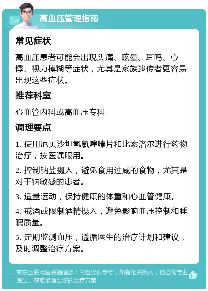 高血压管理指南 常见症状 高血压患者可能会出现头痛、眩晕、耳鸣、心悸、视力模糊等症状，尤其是家族遗传者更容易出现这些症状。 推荐科室 心血管内科或高血压专科 调理要点 1. 使用厄贝沙坦氢氯噻嗪片和比索洛尔进行药物治疗，按医嘱服用。 2. 控制钠盐摄入，避免食用过咸的食物，尤其是对于钠敏感的患者。 3. 适量运动，保持健康的体重和心血管健康。 4. 戒酒或限制酒精摄入，避免影响血压控制和睡眠质量。 5. 定期监测血压，遵循医生的治疗计划和建议，及时调整治疗方案。