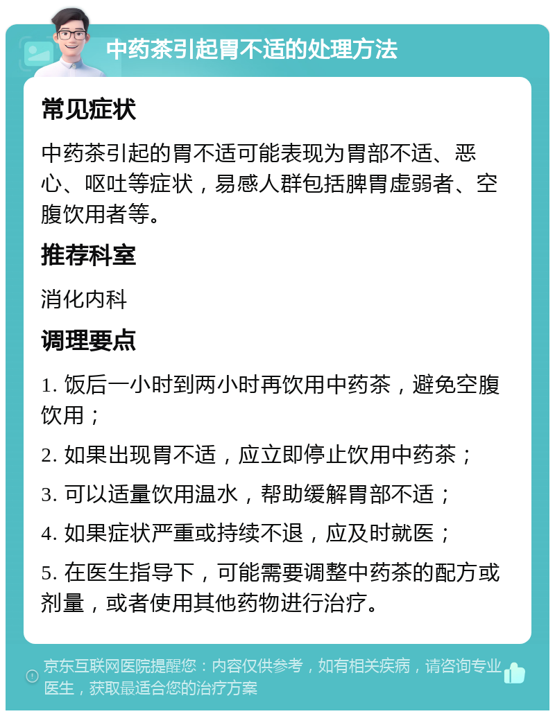 中药茶引起胃不适的处理方法 常见症状 中药茶引起的胃不适可能表现为胃部不适、恶心、呕吐等症状，易感人群包括脾胃虚弱者、空腹饮用者等。 推荐科室 消化内科 调理要点 1. 饭后一小时到两小时再饮用中药茶，避免空腹饮用； 2. 如果出现胃不适，应立即停止饮用中药茶； 3. 可以适量饮用温水，帮助缓解胃部不适； 4. 如果症状严重或持续不退，应及时就医； 5. 在医生指导下，可能需要调整中药茶的配方或剂量，或者使用其他药物进行治疗。