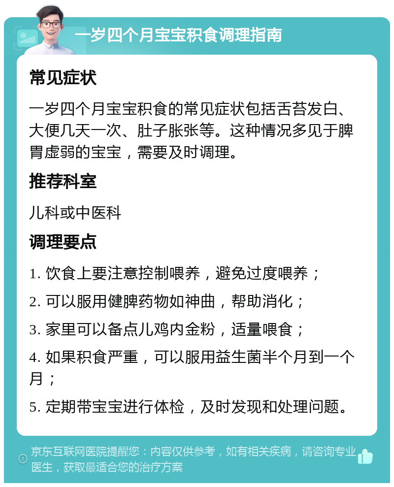 一岁四个月宝宝积食调理指南 常见症状 一岁四个月宝宝积食的常见症状包括舌苔发白、大便几天一次、肚子胀张等。这种情况多见于脾胃虚弱的宝宝，需要及时调理。 推荐科室 儿科或中医科 调理要点 1. 饮食上要注意控制喂养，避免过度喂养； 2. 可以服用健脾药物如神曲，帮助消化； 3. 家里可以备点儿鸡内金粉，适量喂食； 4. 如果积食严重，可以服用益生菌半个月到一个月； 5. 定期带宝宝进行体检，及时发现和处理问题。