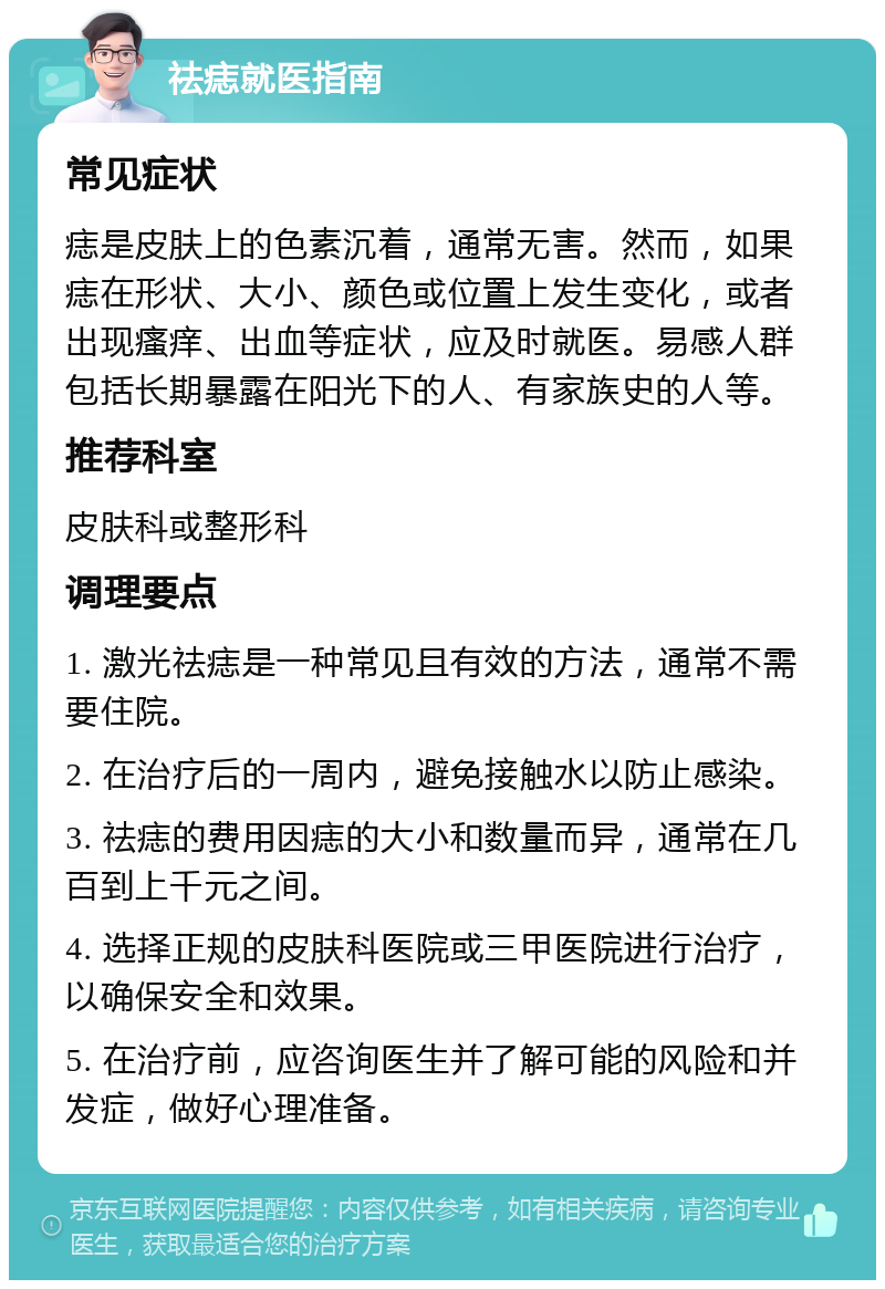 祛痣就医指南 常见症状 痣是皮肤上的色素沉着，通常无害。然而，如果痣在形状、大小、颜色或位置上发生变化，或者出现瘙痒、出血等症状，应及时就医。易感人群包括长期暴露在阳光下的人、有家族史的人等。 推荐科室 皮肤科或整形科 调理要点 1. 激光祛痣是一种常见且有效的方法，通常不需要住院。 2. 在治疗后的一周内，避免接触水以防止感染。 3. 祛痣的费用因痣的大小和数量而异，通常在几百到上千元之间。 4. 选择正规的皮肤科医院或三甲医院进行治疗，以确保安全和效果。 5. 在治疗前，应咨询医生并了解可能的风险和并发症，做好心理准备。