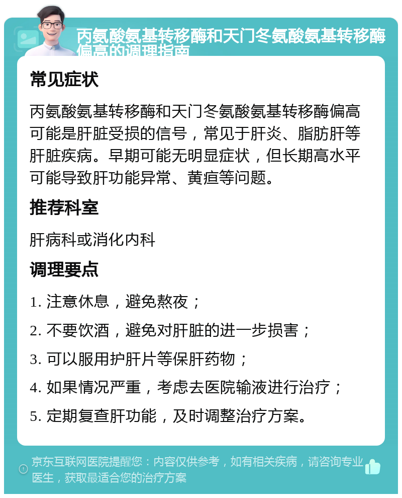 丙氨酸氨基转移酶和天门冬氨酸氨基转移酶偏高的调理指南 常见症状 丙氨酸氨基转移酶和天门冬氨酸氨基转移酶偏高可能是肝脏受损的信号，常见于肝炎、脂肪肝等肝脏疾病。早期可能无明显症状，但长期高水平可能导致肝功能异常、黄疸等问题。 推荐科室 肝病科或消化内科 调理要点 1. 注意休息，避免熬夜； 2. 不要饮酒，避免对肝脏的进一步损害； 3. 可以服用护肝片等保肝药物； 4. 如果情况严重，考虑去医院输液进行治疗； 5. 定期复查肝功能，及时调整治疗方案。