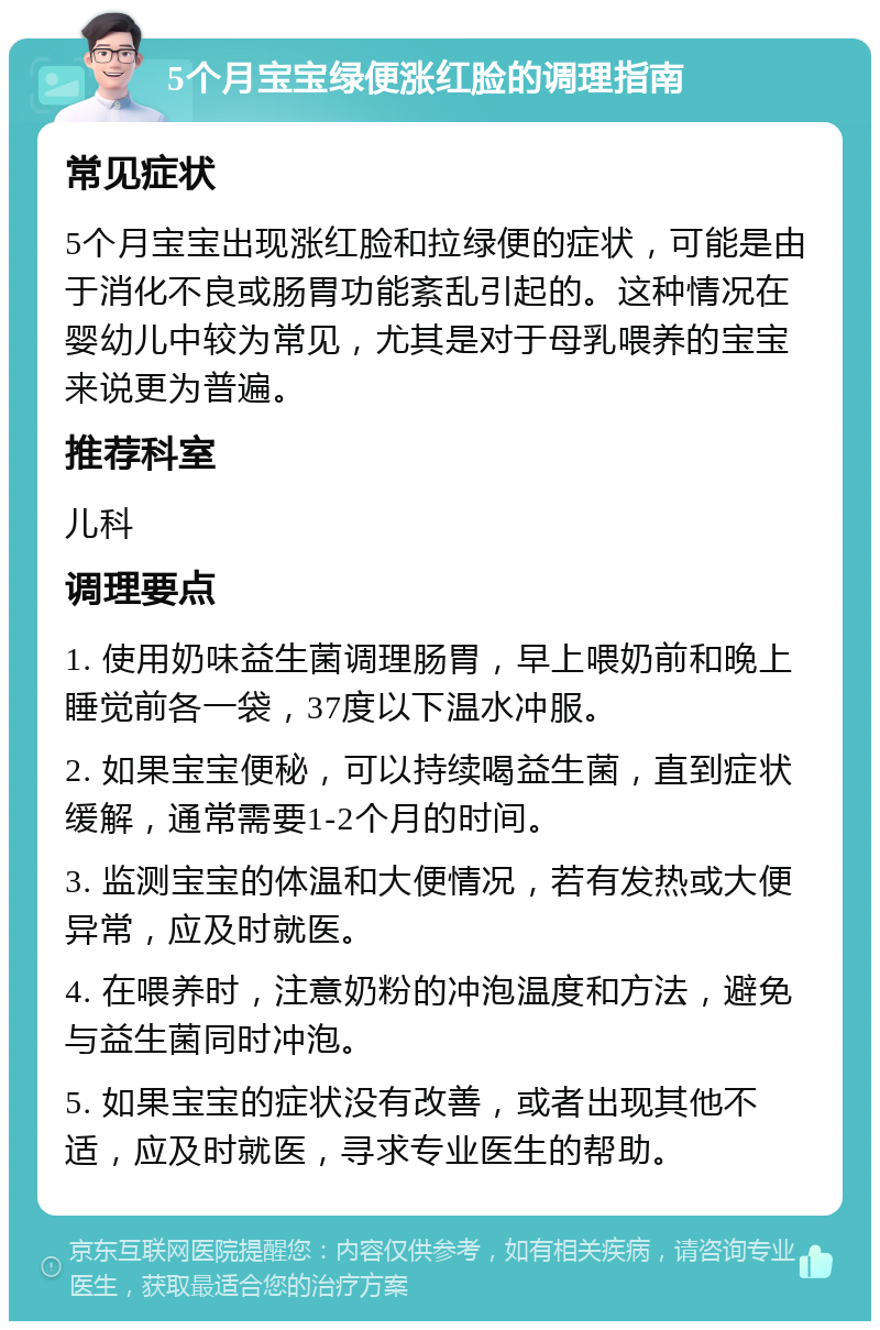 5个月宝宝绿便涨红脸的调理指南 常见症状 5个月宝宝出现涨红脸和拉绿便的症状，可能是由于消化不良或肠胃功能紊乱引起的。这种情况在婴幼儿中较为常见，尤其是对于母乳喂养的宝宝来说更为普遍。 推荐科室 儿科 调理要点 1. 使用奶味益生菌调理肠胃，早上喂奶前和晚上睡觉前各一袋，37度以下温水冲服。 2. 如果宝宝便秘，可以持续喝益生菌，直到症状缓解，通常需要1-2个月的时间。 3. 监测宝宝的体温和大便情况，若有发热或大便异常，应及时就医。 4. 在喂养时，注意奶粉的冲泡温度和方法，避免与益生菌同时冲泡。 5. 如果宝宝的症状没有改善，或者出现其他不适，应及时就医，寻求专业医生的帮助。