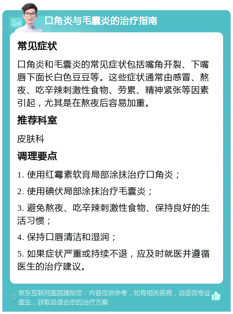 口角炎与毛囊炎的治疗指南 常见症状 口角炎和毛囊炎的常见症状包括嘴角开裂、下嘴唇下面长白色豆豆等。这些症状通常由感冒、熬夜、吃辛辣刺激性食物、劳累、精神紧张等因素引起，尤其是在熬夜后容易加重。 推荐科室 皮肤科 调理要点 1. 使用红霉素软膏局部涂抹治疗口角炎； 2. 使用碘伏局部涂抹治疗毛囊炎； 3. 避免熬夜、吃辛辣刺激性食物、保持良好的生活习惯； 4. 保持口唇清洁和湿润； 5. 如果症状严重或持续不退，应及时就医并遵循医生的治疗建议。