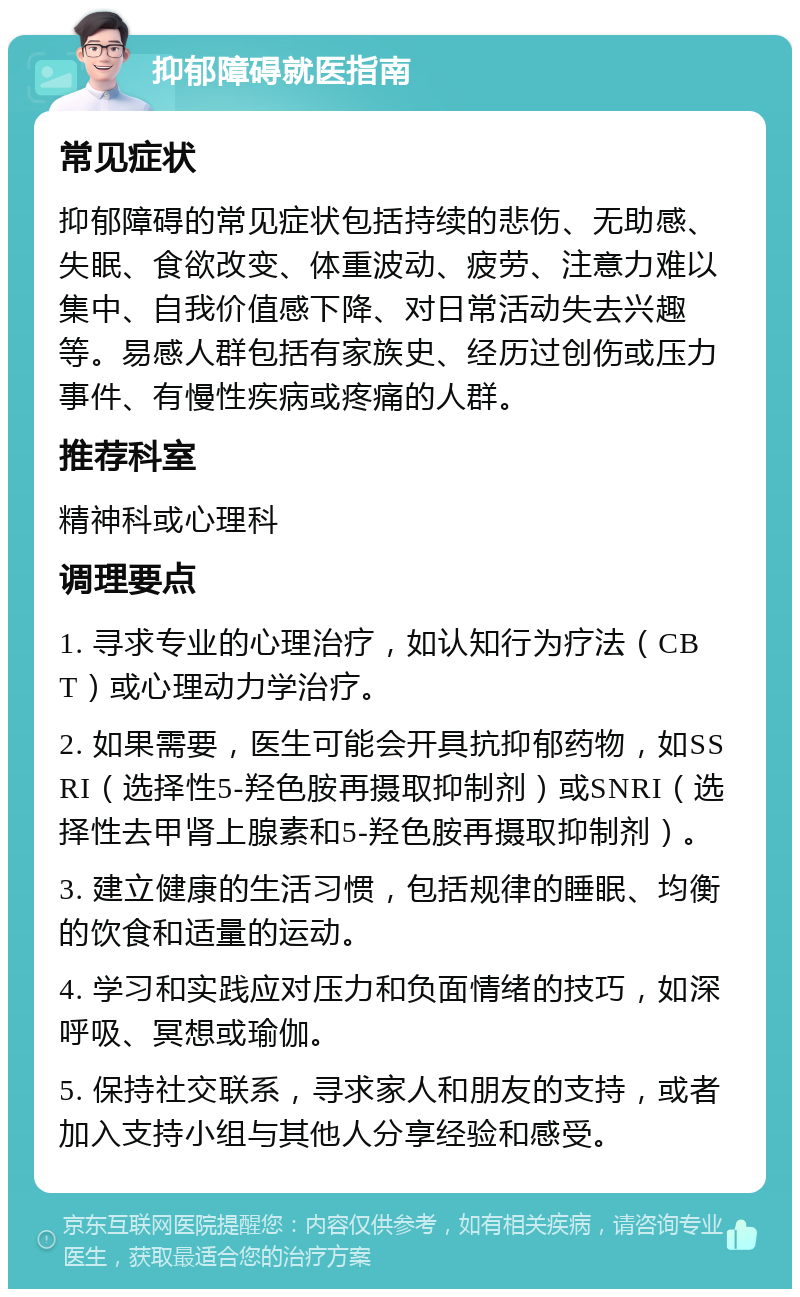 抑郁障碍就医指南 常见症状 抑郁障碍的常见症状包括持续的悲伤、无助感、失眠、食欲改变、体重波动、疲劳、注意力难以集中、自我价值感下降、对日常活动失去兴趣等。易感人群包括有家族史、经历过创伤或压力事件、有慢性疾病或疼痛的人群。 推荐科室 精神科或心理科 调理要点 1. 寻求专业的心理治疗，如认知行为疗法（CBT）或心理动力学治疗。 2. 如果需要，医生可能会开具抗抑郁药物，如SSRI（选择性5-羟色胺再摄取抑制剂）或SNRI（选择性去甲肾上腺素和5-羟色胺再摄取抑制剂）。 3. 建立健康的生活习惯，包括规律的睡眠、均衡的饮食和适量的运动。 4. 学习和实践应对压力和负面情绪的技巧，如深呼吸、冥想或瑜伽。 5. 保持社交联系，寻求家人和朋友的支持，或者加入支持小组与其他人分享经验和感受。