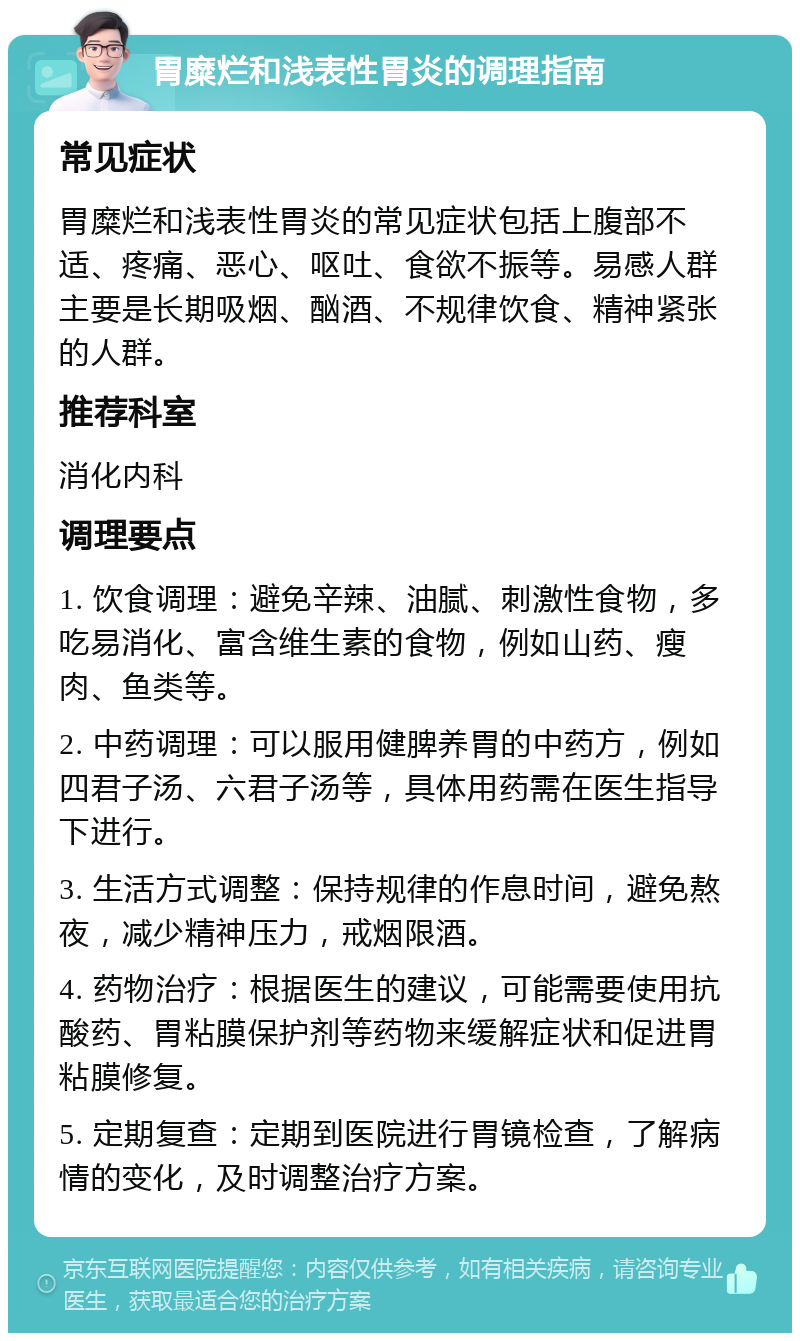 胃糜烂和浅表性胃炎的调理指南 常见症状 胃糜烂和浅表性胃炎的常见症状包括上腹部不适、疼痛、恶心、呕吐、食欲不振等。易感人群主要是长期吸烟、酗酒、不规律饮食、精神紧张的人群。 推荐科室 消化内科 调理要点 1. 饮食调理：避免辛辣、油腻、刺激性食物，多吃易消化、富含维生素的食物，例如山药、瘦肉、鱼类等。 2. 中药调理：可以服用健脾养胃的中药方，例如四君子汤、六君子汤等，具体用药需在医生指导下进行。 3. 生活方式调整：保持规律的作息时间，避免熬夜，减少精神压力，戒烟限酒。 4. 药物治疗：根据医生的建议，可能需要使用抗酸药、胃粘膜保护剂等药物来缓解症状和促进胃粘膜修复。 5. 定期复查：定期到医院进行胃镜检查，了解病情的变化，及时调整治疗方案。