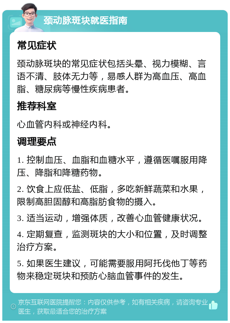 颈动脉斑块就医指南 常见症状 颈动脉斑块的常见症状包括头晕、视力模糊、言语不清、肢体无力等，易感人群为高血压、高血脂、糖尿病等慢性疾病患者。 推荐科室 心血管内科或神经内科。 调理要点 1. 控制血压、血脂和血糖水平，遵循医嘱服用降压、降脂和降糖药物。 2. 饮食上应低盐、低脂，多吃新鲜蔬菜和水果，限制高胆固醇和高脂肪食物的摄入。 3. 适当运动，增强体质，改善心血管健康状况。 4. 定期复查，监测斑块的大小和位置，及时调整治疗方案。 5. 如果医生建议，可能需要服用阿托伐他丁等药物来稳定斑块和预防心脑血管事件的发生。