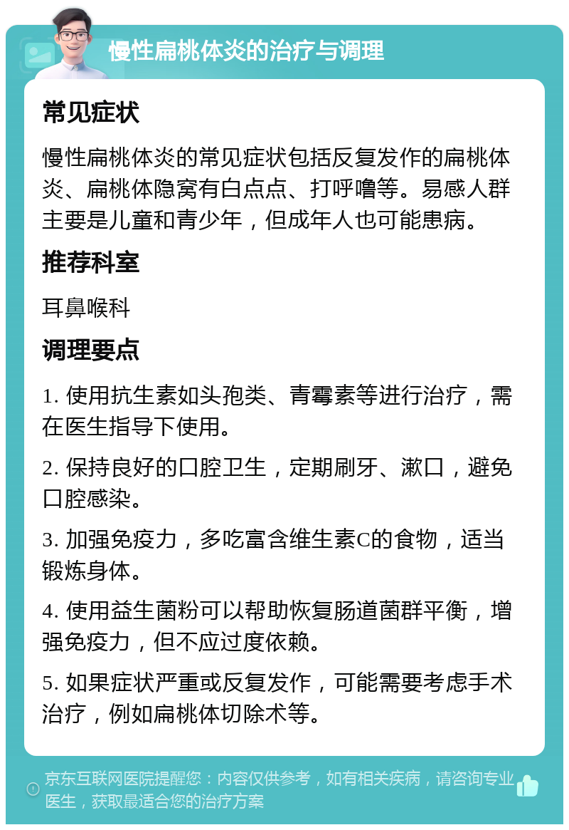 慢性扁桃体炎的治疗与调理 常见症状 慢性扁桃体炎的常见症状包括反复发作的扁桃体炎、扁桃体隐窝有白点点、打呼噜等。易感人群主要是儿童和青少年，但成年人也可能患病。 推荐科室 耳鼻喉科 调理要点 1. 使用抗生素如头孢类、青霉素等进行治疗，需在医生指导下使用。 2. 保持良好的口腔卫生，定期刷牙、漱口，避免口腔感染。 3. 加强免疫力，多吃富含维生素C的食物，适当锻炼身体。 4. 使用益生菌粉可以帮助恢复肠道菌群平衡，增强免疫力，但不应过度依赖。 5. 如果症状严重或反复发作，可能需要考虑手术治疗，例如扁桃体切除术等。