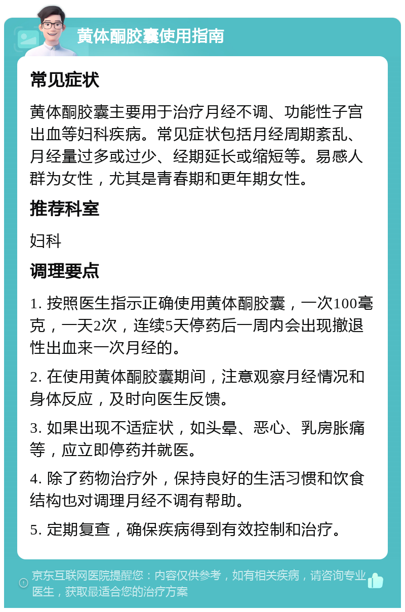 黄体酮胶囊使用指南 常见症状 黄体酮胶囊主要用于治疗月经不调、功能性子宫出血等妇科疾病。常见症状包括月经周期紊乱、月经量过多或过少、经期延长或缩短等。易感人群为女性，尤其是青春期和更年期女性。 推荐科室 妇科 调理要点 1. 按照医生指示正确使用黄体酮胶囊，一次100毫克，一天2次，连续5天停药后一周内会出现撤退性出血来一次月经的。 2. 在使用黄体酮胶囊期间，注意观察月经情况和身体反应，及时向医生反馈。 3. 如果出现不适症状，如头晕、恶心、乳房胀痛等，应立即停药并就医。 4. 除了药物治疗外，保持良好的生活习惯和饮食结构也对调理月经不调有帮助。 5. 定期复查，确保疾病得到有效控制和治疗。