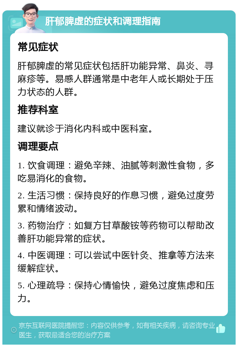 肝郁脾虚的症状和调理指南 常见症状 肝郁脾虚的常见症状包括肝功能异常、鼻炎、寻麻疹等。易感人群通常是中老年人或长期处于压力状态的人群。 推荐科室 建议就诊于消化内科或中医科室。 调理要点 1. 饮食调理：避免辛辣、油腻等刺激性食物，多吃易消化的食物。 2. 生活习惯：保持良好的作息习惯，避免过度劳累和情绪波动。 3. 药物治疗：如复方甘草酸铵等药物可以帮助改善肝功能异常的症状。 4. 中医调理：可以尝试中医针灸、推拿等方法来缓解症状。 5. 心理疏导：保持心情愉快，避免过度焦虑和压力。