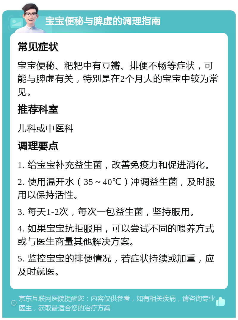 宝宝便秘与脾虚的调理指南 常见症状 宝宝便秘、粑粑中有豆瓣、排便不畅等症状，可能与脾虚有关，特别是在2个月大的宝宝中较为常见。 推荐科室 儿科或中医科 调理要点 1. 给宝宝补充益生菌，改善免疫力和促进消化。 2. 使用温开水（35～40℃）冲调益生菌，及时服用以保持活性。 3. 每天1-2次，每次一包益生菌，坚持服用。 4. 如果宝宝抗拒服用，可以尝试不同的喂养方式或与医生商量其他解决方案。 5. 监控宝宝的排便情况，若症状持续或加重，应及时就医。