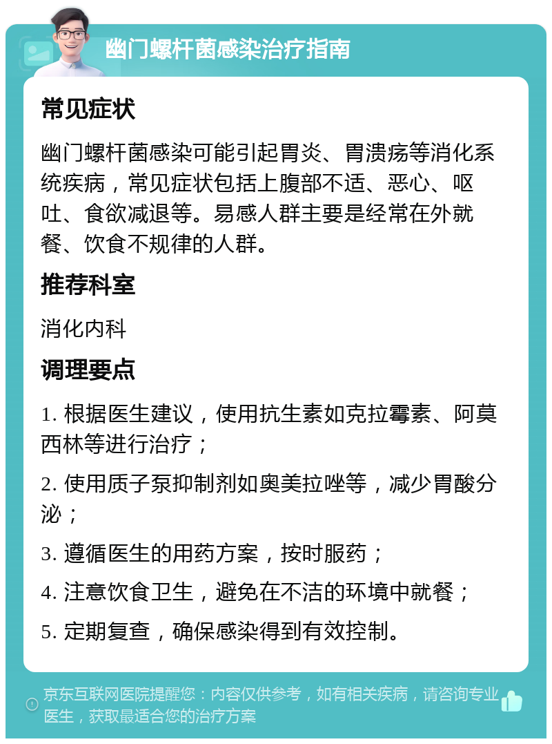 幽门螺杆菌感染治疗指南 常见症状 幽门螺杆菌感染可能引起胃炎、胃溃疡等消化系统疾病，常见症状包括上腹部不适、恶心、呕吐、食欲减退等。易感人群主要是经常在外就餐、饮食不规律的人群。 推荐科室 消化内科 调理要点 1. 根据医生建议，使用抗生素如克拉霉素、阿莫西林等进行治疗； 2. 使用质子泵抑制剂如奥美拉唑等，减少胃酸分泌； 3. 遵循医生的用药方案，按时服药； 4. 注意饮食卫生，避免在不洁的环境中就餐； 5. 定期复查，确保感染得到有效控制。