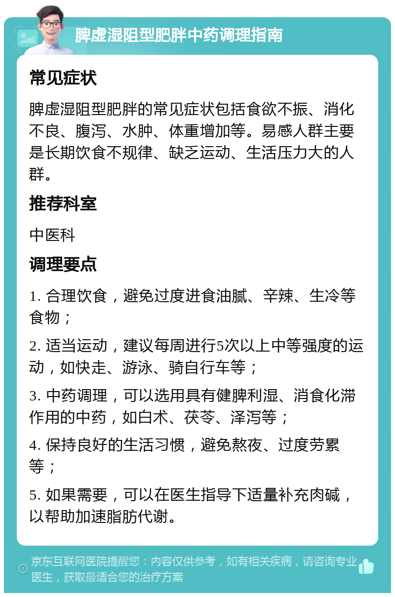 脾虚湿阻型肥胖中药调理指南 常见症状 脾虚湿阻型肥胖的常见症状包括食欲不振、消化不良、腹泻、水肿、体重增加等。易感人群主要是长期饮食不规律、缺乏运动、生活压力大的人群。 推荐科室 中医科 调理要点 1. 合理饮食，避免过度进食油腻、辛辣、生冷等食物； 2. 适当运动，建议每周进行5次以上中等强度的运动，如快走、游泳、骑自行车等； 3. 中药调理，可以选用具有健脾利湿、消食化滞作用的中药，如白术、茯苓、泽泻等； 4. 保持良好的生活习惯，避免熬夜、过度劳累等； 5. 如果需要，可以在医生指导下适量补充肉碱，以帮助加速脂肪代谢。