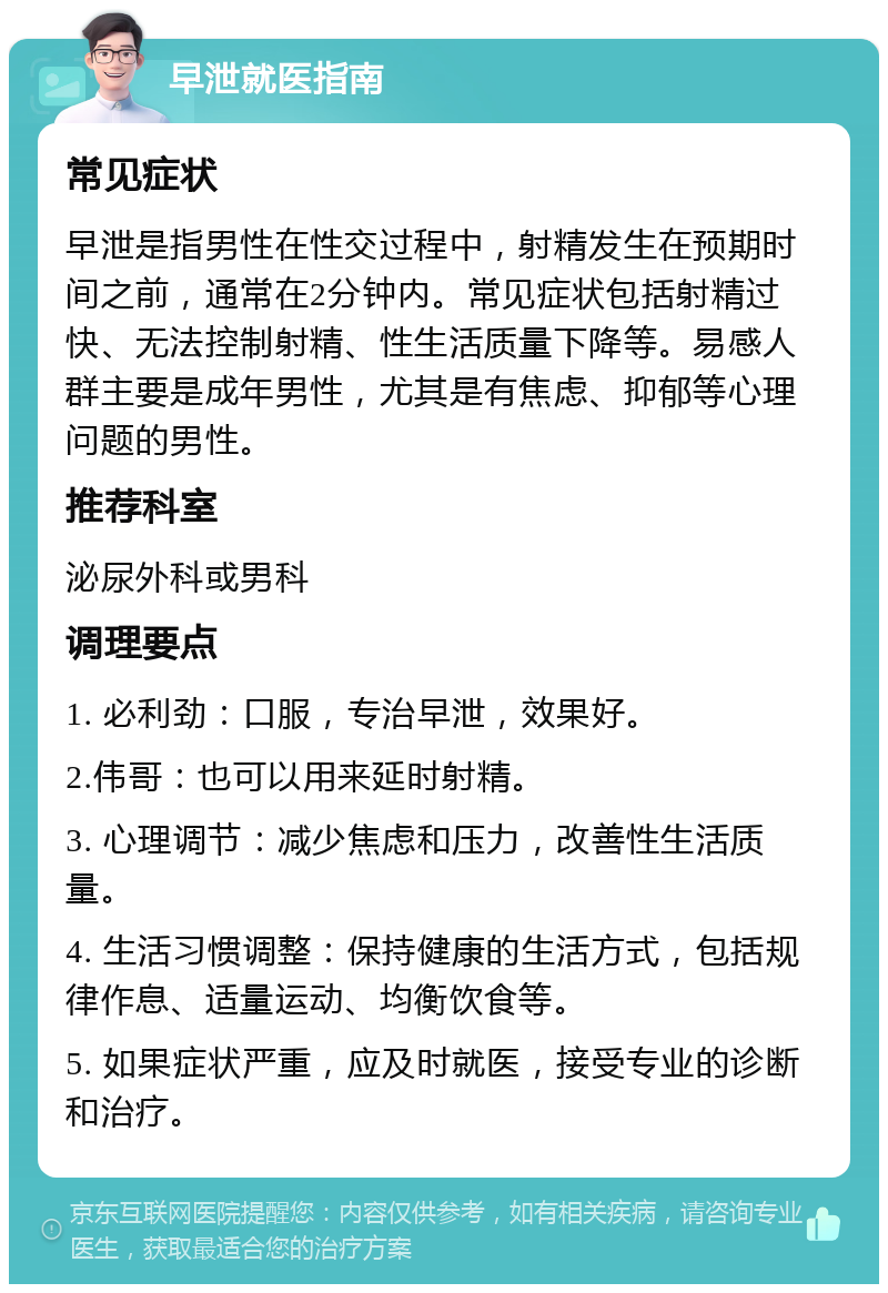 早泄就医指南 常见症状 早泄是指男性在性交过程中，射精发生在预期时间之前，通常在2分钟内。常见症状包括射精过快、无法控制射精、性生活质量下降等。易感人群主要是成年男性，尤其是有焦虑、抑郁等心理问题的男性。 推荐科室 泌尿外科或男科 调理要点 1. 必利劲：口服，专治早泄，效果好。 2.伟哥：也可以用来延时射精。 3. 心理调节：减少焦虑和压力，改善性生活质量。 4. 生活习惯调整：保持健康的生活方式，包括规律作息、适量运动、均衡饮食等。 5. 如果症状严重，应及时就医，接受专业的诊断和治疗。