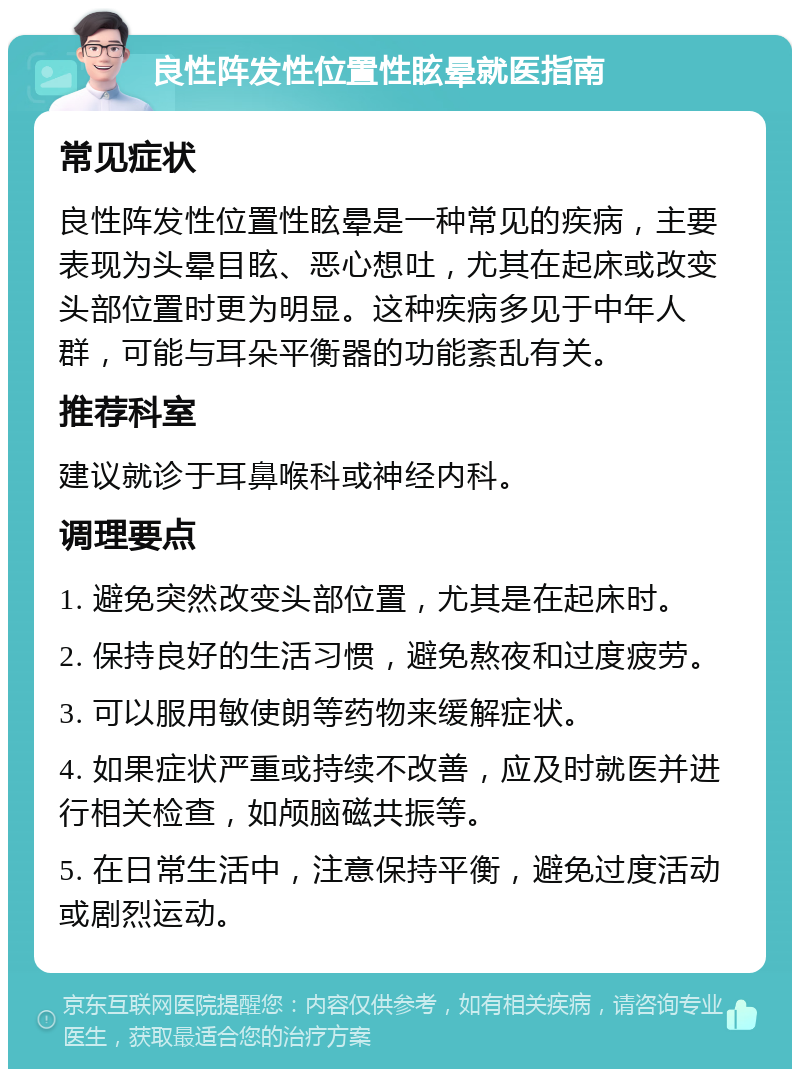 良性阵发性位置性眩晕就医指南 常见症状 良性阵发性位置性眩晕是一种常见的疾病，主要表现为头晕目眩、恶心想吐，尤其在起床或改变头部位置时更为明显。这种疾病多见于中年人群，可能与耳朵平衡器的功能紊乱有关。 推荐科室 建议就诊于耳鼻喉科或神经内科。 调理要点 1. 避免突然改变头部位置，尤其是在起床时。 2. 保持良好的生活习惯，避免熬夜和过度疲劳。 3. 可以服用敏使朗等药物来缓解症状。 4. 如果症状严重或持续不改善，应及时就医并进行相关检查，如颅脑磁共振等。 5. 在日常生活中，注意保持平衡，避免过度活动或剧烈运动。