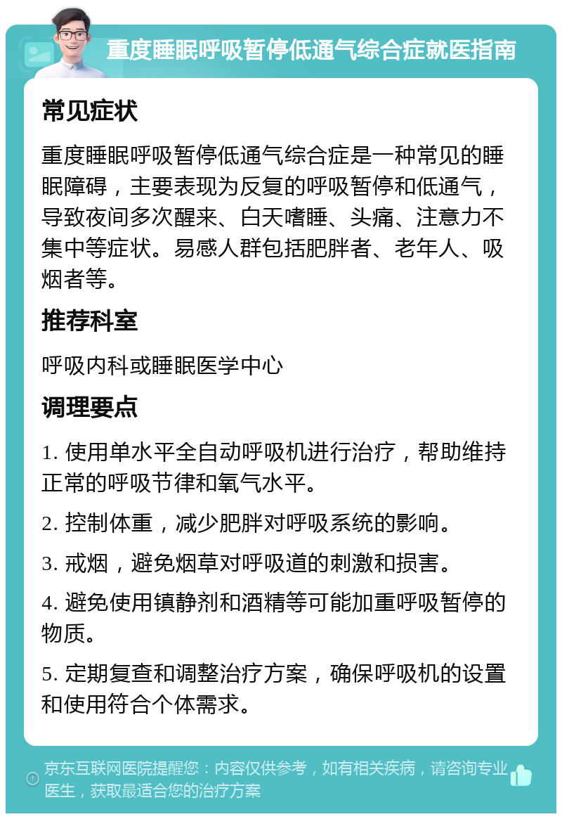 重度睡眠呼吸暂停低通气综合症就医指南 常见症状 重度睡眠呼吸暂停低通气综合症是一种常见的睡眠障碍，主要表现为反复的呼吸暂停和低通气，导致夜间多次醒来、白天嗜睡、头痛、注意力不集中等症状。易感人群包括肥胖者、老年人、吸烟者等。 推荐科室 呼吸内科或睡眠医学中心 调理要点 1. 使用单水平全自动呼吸机进行治疗，帮助维持正常的呼吸节律和氧气水平。 2. 控制体重，减少肥胖对呼吸系统的影响。 3. 戒烟，避免烟草对呼吸道的刺激和损害。 4. 避免使用镇静剂和酒精等可能加重呼吸暂停的物质。 5. 定期复查和调整治疗方案，确保呼吸机的设置和使用符合个体需求。