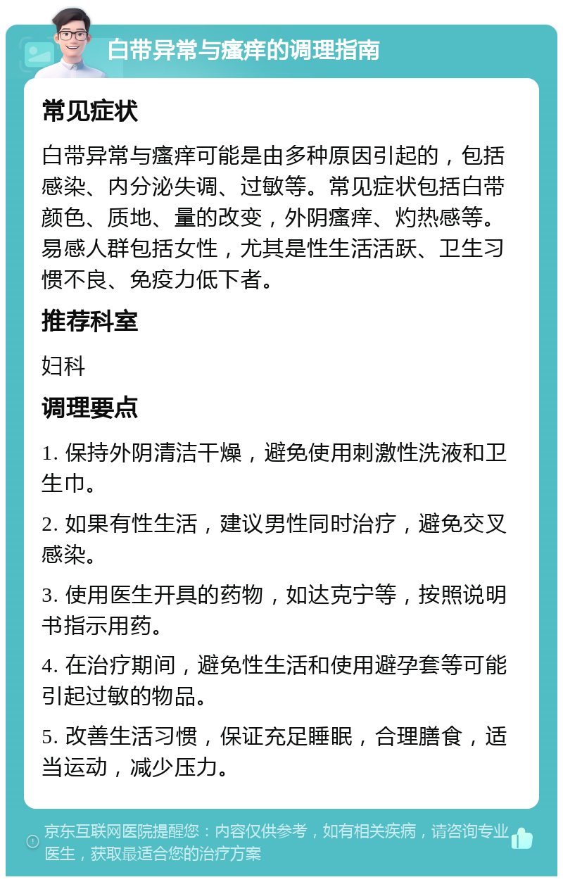 白带异常与瘙痒的调理指南 常见症状 白带异常与瘙痒可能是由多种原因引起的，包括感染、内分泌失调、过敏等。常见症状包括白带颜色、质地、量的改变，外阴瘙痒、灼热感等。易感人群包括女性，尤其是性生活活跃、卫生习惯不良、免疫力低下者。 推荐科室 妇科 调理要点 1. 保持外阴清洁干燥，避免使用刺激性洗液和卫生巾。 2. 如果有性生活，建议男性同时治疗，避免交叉感染。 3. 使用医生开具的药物，如达克宁等，按照说明书指示用药。 4. 在治疗期间，避免性生活和使用避孕套等可能引起过敏的物品。 5. 改善生活习惯，保证充足睡眠，合理膳食，适当运动，减少压力。