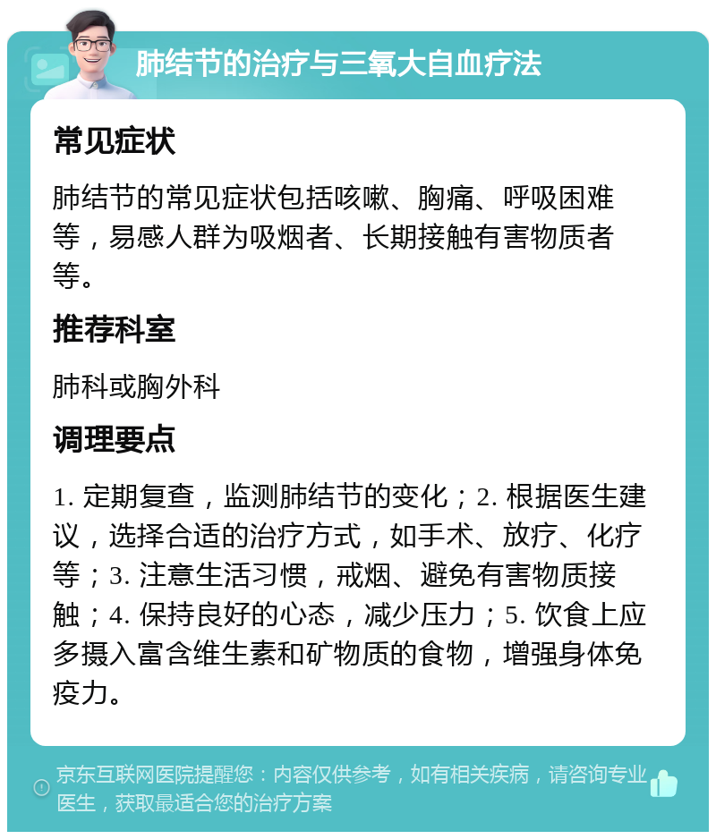 肺结节的治疗与三氧大自血疗法 常见症状 肺结节的常见症状包括咳嗽、胸痛、呼吸困难等，易感人群为吸烟者、长期接触有害物质者等。 推荐科室 肺科或胸外科 调理要点 1. 定期复查，监测肺结节的变化；2. 根据医生建议，选择合适的治疗方式，如手术、放疗、化疗等；3. 注意生活习惯，戒烟、避免有害物质接触；4. 保持良好的心态，减少压力；5. 饮食上应多摄入富含维生素和矿物质的食物，增强身体免疫力。